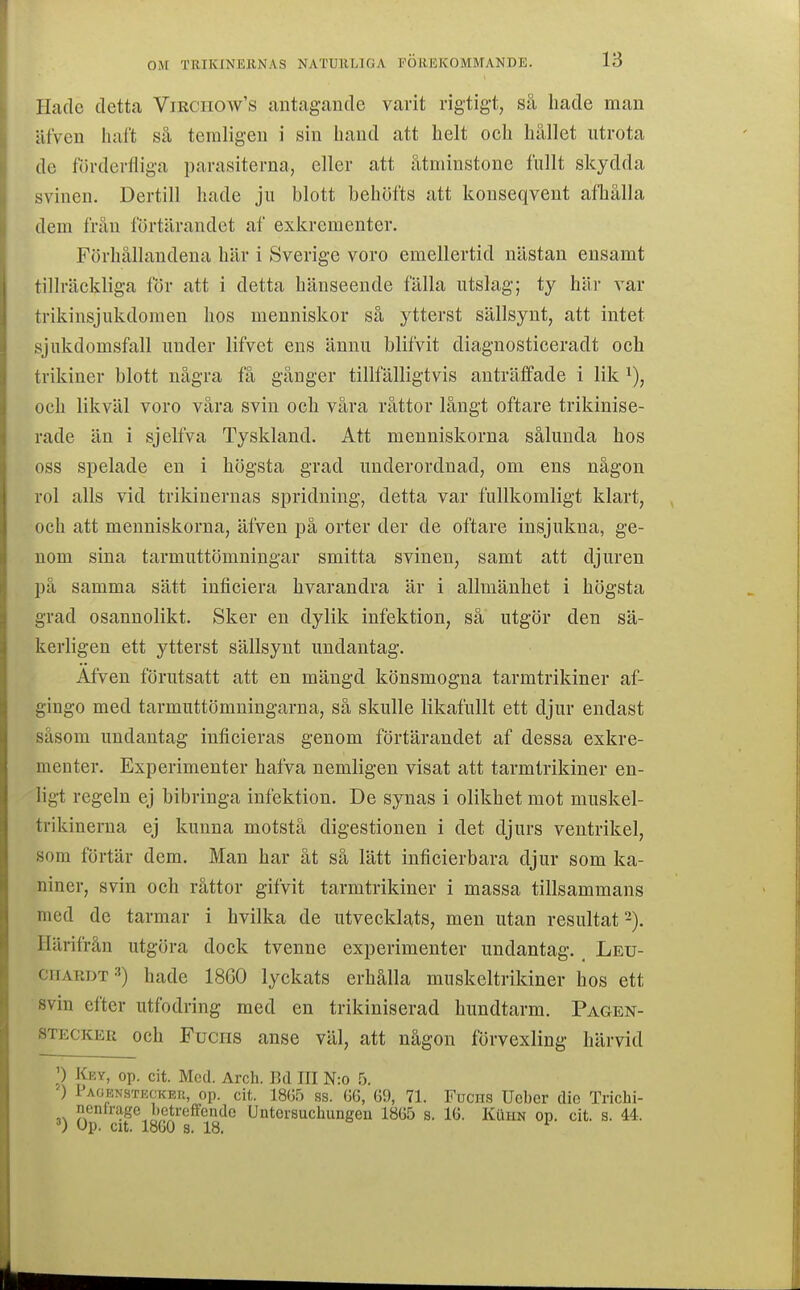 Hade detta ViRcnoAv's antagande vavit rigtigt, så hade man äfven haft så temligeu i sin hand att helt och hållet utrota de fövdevfliga parasiterna, eller att åtminstone fullt skydda svinen. Dertill hade ju blott behöfts att konseqvent afhålla dem från förtärandet af exkrementer. Förhållandena här i Sverige voro emellertid nästan ensamt tillräckliga för att i detta hänseende fälla utslag; ty här var trikinsjukdomen hos menniskor så ytterst sällsynt, att intet sjukdomsfall under lifvet ens ännu blifvit diagnosticeradt och trikiner blott några få gånger tillfälligtvis anträffade i lik och likväl voro våra svin och våra råttor långt oftare trikinise- rade än i sjelfva Tyskland. Att menniskorna sålunda hos oss spelade en i högsta grad underordnad, om ens någon rol alls vid trikinernas spridning, detta var fullkomligt klart, och att menniskorna, äfven på orter der de oftare insjukna, ge- nom sina tarmuttömningar smitta svinen, samt att djuren på samma sätt inficiera hvarandra är i allmänhet i högsta grad osannolikt. Sker en dylik infektion, så utgör den sä- kerligen ett ytterst sällsynt undantag. Afven förutsatt att en mängd könsmogna tarmtrikiner af- gingo med tarmuttömningarna, så skulle likafullt ett djur endast såsom undantag inficieras genom förtärandet af dessa exkre- menter. Experimenter hafva nemligen visat att tarmtrikiner en- ligt regeln ej bibringa infektion. De synas i olikhet mot muskel- trikinerna ej kunna motstå digestionen i det djurs ventrikel, som förtär dem. Man har åt så lätt inficierbara djur som ka- niner, svin och råttor gifvit tarmtrikiner i massa tillsammans med de tarmar i hvilka de utvecklats, men utan resultat 2). Härifrån utgöra dock tvenne experimenter undantag. Leu- CIIARDT3) hade 1860 lyckats erhålla muskeltrikiner hos ett svin efter utfodring med en trikiniserad hundtarm. Pagen- STECKER och Fuciis ausc väl, att någon förvexling härvid P liEY, op. cit. Med. Arch. Bd III N:o 5. ) Paoenstecker, op. cit. 180.5 ss. GG, G9, 71. Fucns Uobor dio Trichi- nenirage betrcffendo Untcrsuchungeu 18G5 s. IG. KiiHN op. cit. s. 44. V Op. cit. 1860 s. 18.