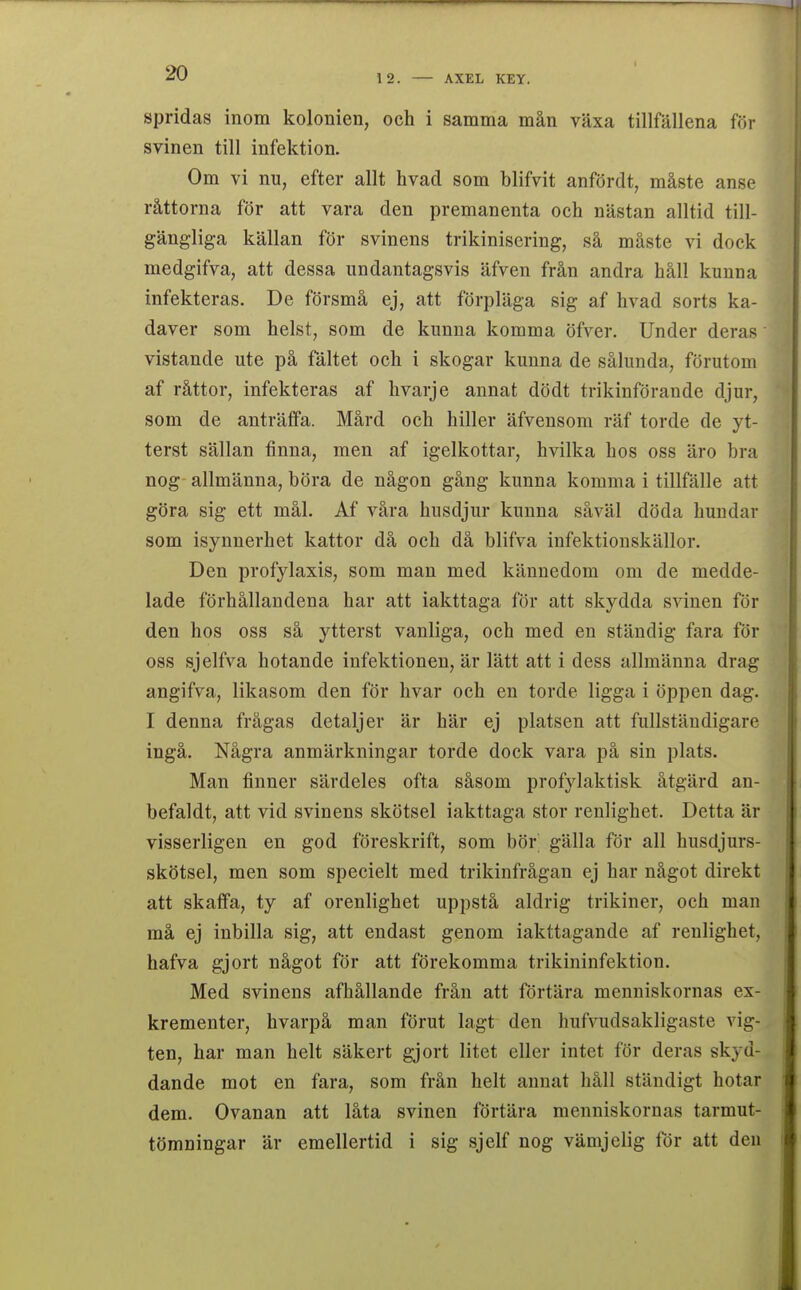 12. AXEL KEY. spridas inom kolonien, och i samma mån växa tillfällena för svinen till infektion. Om vi nu, efter allt hvad som blifvit anfördt, måste anse råttorna för att vara den premanenta och nästan alltid till- gängliga källan för svinens trikiniscring, så måste vi dock medgifva, att dessa undantagsvis äfven från andra håll kunna infekteras. De försmå ej, att förpläga sig af hvad sorts ka- daver som helst, som de kunna komma öfver. Under deras vistande ute på fältet och i skogar kunna de sålunda, förutom af råttor, infekteras af hvarje annat dödt trikinförande djur, som de anträffa. Mård och hiller äfvensom räf torde de yt- terst sällan finna, men af igelkottar, hvilka hos oss äro bra nog- allmänna, böra de någon gång kunna komma i tillfälle att göra sig ett mål. Af våra husdjur kunna såväl döda hundar som isynnerhet kattor då och då blifva infektiouskällor. Den profylaxis, som man med kännedom om de medde- lade förhållandena har att iakttaga för att skydda svinen för den hos oss så ytterst vanliga, och med en ständig fara för oss sjelfva hotande infektionen, är lätt att i dess allmänna drag angifva, likasom den för hvar och en torde ligga i öppen dag. I denna frågas detaljer är här ej platsen att fullständigare ingå. Några anmärkningar torde dock vara på sin plats. Man finner särdeles ofta såsom profylaktisk åtgärd an- befaldt, att vid svinens skötsel iakttaga stor renlighet. Detta är visserligen en god föreskrift, som bör' gälla för all husdjurs- skötsel, men som specielt med trikinfrågan ej har något direkt att skaffa, ty af orenlighet uppstå aldrig trikiner, och man må ej inbilla sig, att endast genom iakttagande af renlighet, hafva gjort något för att förekomma trikininfektion. Med svinens afhållande från att förtära menniskornas ex- krementer, hvarpå man förut lagt den hufvudsakligaste vig- ten, har man helt säkert gjort litet eller intet för deras skyd- dande mot en fara, som från helt annat håll ständigt hotar dem. Ovanan att låta svinen förtära menniskornas tarmut- tömningar är emellertid i sig sjelf nog vämjelig för att den