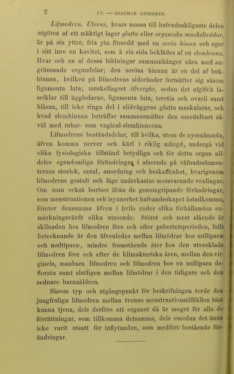 Lifmodren, Uterus, hvars massa till hufvudsakligaste delen utgöres af ett mäktigt lager glatta eller organiska muskeltrådar, är på sin yttre, fria yta försedd med en serös hinna och eger i sitt inre en kavitet, som å sin sida beklädes af en slemhinna. Hvar och en af dessa bildningar sammanhänger nära med an- gränsande organdelar; den serösa hinnan är en del af buk- hinnan, hvilken på lifmodrens sidoränder fortsätter sig såsom ligamenta lata; muskellagret öfvergår, sedan det afgifvit fa- sciklar till äggledarne, ligamenta lata, teretia och ovarii samt blåsan, till icke ringa del i slidväggens glatta muskulatur, och hvad slemhinnan beträffar sammansmälter den omedelbart så- väl med tubar- som vaginal-slemhinnorna. Lifmodrens beståndsdelar, till hvilka, utom de nyssnämnda, äfven komma nerver och kärl i riklig mängd, undergå vid olika fysiologiska tillstånd betydliga och för detta organ all- deles egendomliga förändringar^ i afseende på väfnadselemen- ternas storlek, antal, anordning och beskaffenhet, hvarigenom lifmodrens gestalt och läge underkastas motsvarande vexlingar. Om man också bortser ifrån de genomgripande förändringar, som menstruationen och isynnerhet hafvandeskapet åstadkomma, företer densamma äfven i hvila under olika förhållanden an- märkningsvärdt olika utseende. Störst och mest slående är skilnaden hos lifmodren före och efter pubertetsperioden, fullt betecknande är den äfvenledes mellan lifmödrar hos nulliparsB och multiparje, mindre framstående åter hos den utvecklade lifmodren före och efter de klimakteriska åren, mellan den vir- ginela, manbara lifmodren och lifmodren hos en nullipara de- florata samt slutligen mellan lifmödrar i den tidigare och den sednare barnaåldern. Såsom typ och utgångspunkt för beskrifningen torde den jungfruliga lifmodren mellan tvenne menstruationstillfållen bäst kunna tjena, dels derföre att organet då är moget för alla de förrättningar, som tillkomma detsamma, dels emedan det ännu icke varit utsatt för inflytanden, som medfört bestående för- ändringar.