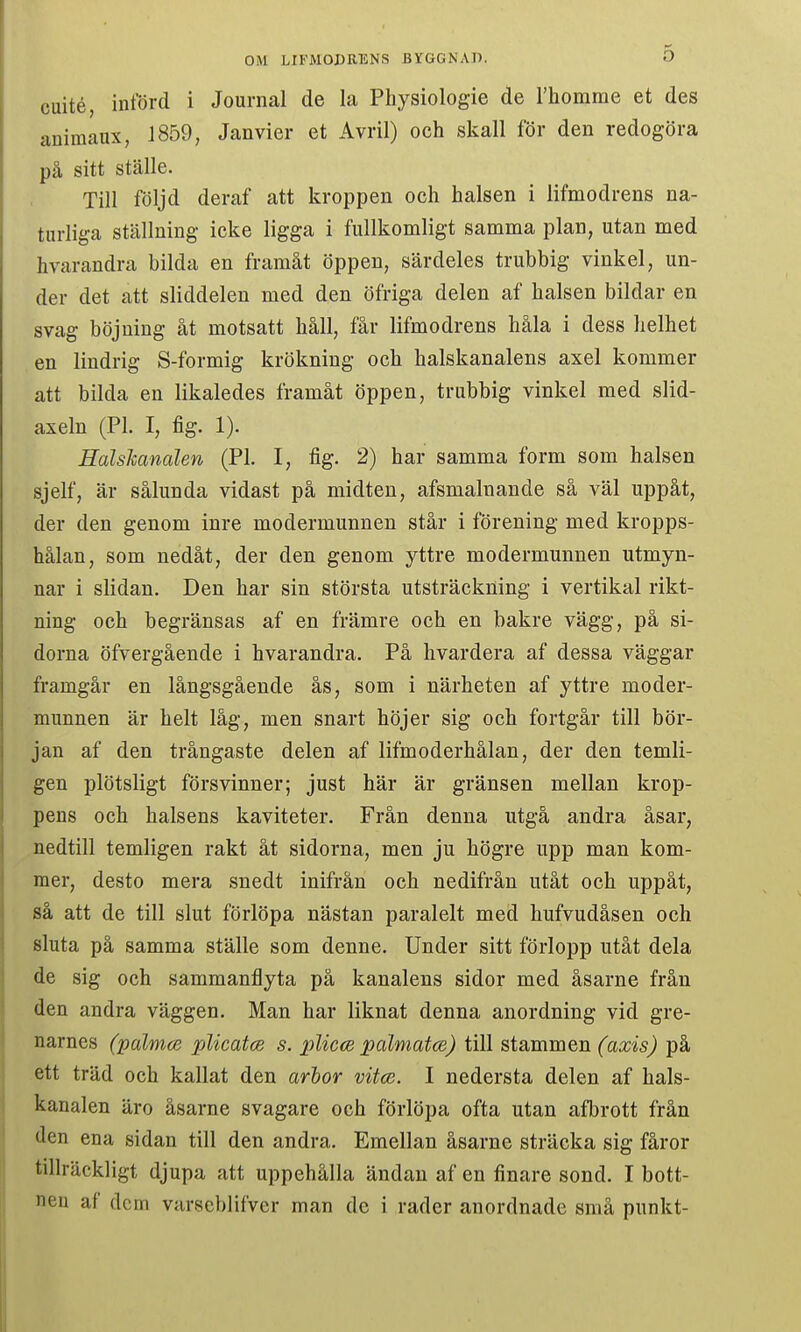 cuité, införd i Journal de la Physiologie de rhomme et des animaax, 1859, Janvier et Avril) och skall för den redogöra på sitt ställe. Till följd deraf att kroppen och halsen i lifmodrens na- turliga ställning icke ligga i fullkomligt samma plan, utan med hvarandra bilda en framåt öppen, särdeles trubbig vinkel, un- der det att sliddelen med den öfriga delen af halsen bildar en svag böjning åt motsatt håll, får lifmodrens håla i dess helhet en lindrig S-formig krökning och halskanalens axel kommer att bilda en likaledes framåt öppen, trubbig vinkel med slid- axeln (Pl. I, fig. 1). HalsJcanalen (Pl. I, fig. 2) har samma form som halsen sjelf, är sålunda vidast på midten, afsmalnande så väl uppåt, der den genom inre modermunnen står i förening med kropps- hålan, som nedåt, der den genom yttre modermunnen utmyn- nar i slidan. Den har sin största utsträckning i vertikal rikt- ning och begränsas af en främre och en bakre vägg, på si- dorna öfvergående i hvarandra. På hvardera af dessa väggar framgår en långsgående ås, som i närheten af yttre moder- munnen är helt låg, men snart höjer sig och fortgår till bör- jan af den trångaste delen af lifmoderhålan, der den temli- gen plötsligt försvinner; just här är gränsen mellan krop- pens och halsens kaviteter. Från denna utgå andra åsar, nedtill temligen rakt åt sidorna, men ju högre upp man kom- mer, desto mera snedt inifrån och nedifrån utåt och uppåt, så att de till slut förlöpa nästan paralelt med hufvudåsen och sluta på samma ställe som denne. Under sitt förlopp utåt dela de sig och sammanflyta på kanalens sidor med åsarne från den andra väggen. Man har liknat denna anordning vid gre- narnes (palmce plicatcB s. plicce pdlmatce) till stammen (axis) på ett träd och kallat den arhor vitce. I nedersta delen af hals- kanalen äro åsarne svagare och förlöpa ofta utan afbrott från den ena sidan till den andra. Emellan åsarne sträcka sig fåror tillräckligt djupa att uppehålla ändan af en finare sond. I bott- nen af dem varscblifver man de i rader anordnade små punkt-