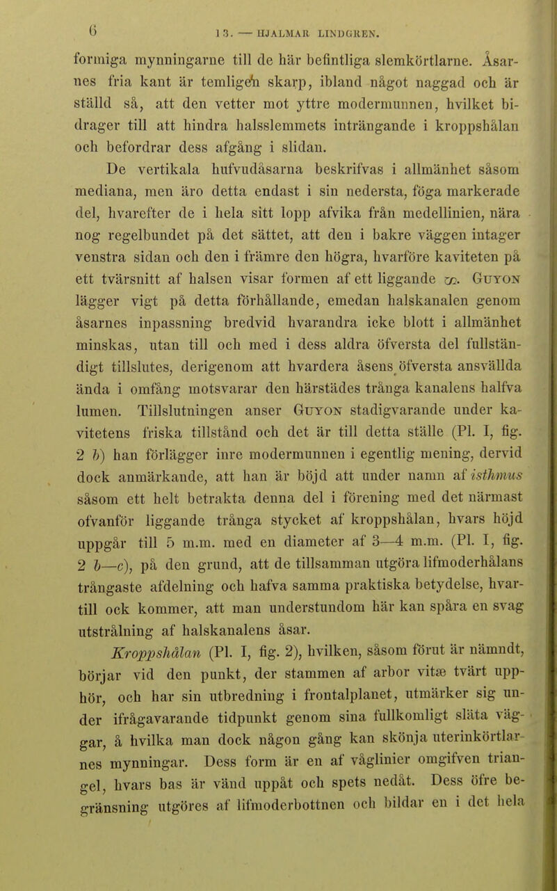 formiga mynningarne till de här befintliga slemkörtlarne. Åsar- nes fria kant är temligefe skarp, ibland något naggad och är ställd så, att den vetter mot yttre modermunnen, hvilket bi- drager till att hindra halsslemmets inträngande i kroppshålan och befordrar dess afgång i slidan. De vertikala hufvudåsarna beskrifvas i allmänhet såsom mediana, men äro detta endast i sin nedersta, föga markerade del, hvarefter de i hela sitt lopp afvika från medellinien, nära nog regelbundet på det sättet, att den i bakre väggen intager vänstra sidan och den i främre den högra, hvarföre kaviteten på ett tvärsnitt af halsen visar formen af ett liggande co. Guyon lägger vigt på detta förhållande, emedan halskanalen genom åsarnes inpassning bredvid hvarandra icke blott i allmänhet minskas, utan till och med i dess aldra öfversta del fullstän- digt tillslutes, derigenom att hvardera åsens öfversta ansvällda ända i omfång motsvarar den härstädes trånga kanalens halfva lumen. Tillslutningen anser Guyon stadigvarande under ka- vitetens friska tillstånd och det är till detta ställe (Pl. I, fig. 2 h) han förlägger inre modermunnen i egentlig mening, dervid dock anmärkande, att han är böjd att under namn af isthmus såsom ett helt betrakta denna del i förening med det närmast ofvanför liggande trånga stycket af kroppshålan, hvars höjd uppgår till 5 m.m. med en diameter af 3—4 m.m. (Pl. I, fig. 2 b—c), på den grund, att de tillsamman utgöra lifmoderhålans trångaste afdelning och hafva samma praktiska betydelse, hvar- till ock kommer, att man understundom här kan spåra en svag utstrålning af halskanalens åsar. Kroppshålan (Pl. I, fig. 2), hvilken, såsom förut är nämndt, börjar vid den punkt, der stammen af arbor vita? tvärt upp- hör, och har sin utbredning i frontalplanet, utmärker sig un- der ifrågavarande tidpunkt genom sina fullkomligt släta väg- gar, å hvilka man dock någon gång kan skönja uterinkörtlar- nes mynningar. Dess form är en af våglinier omgifven trian- gel, hvars bas är vänd uppåt och spets nedåt. Dess öfre be-