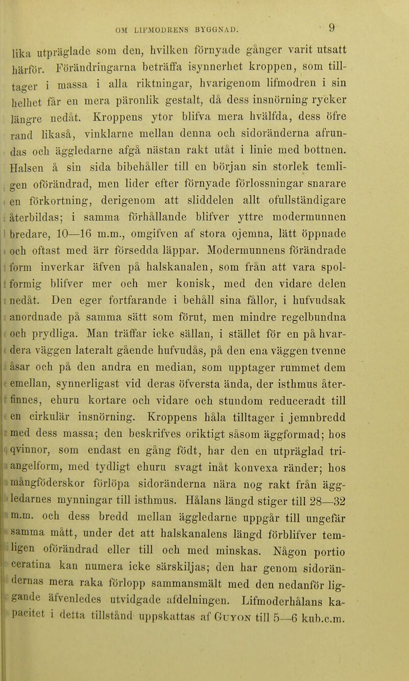 lika utpräglade som den, hvilken förnyade gånger varit utsatt härför. Förändringarna beträffa isynnerhet kroppen, som till- tager i massa i alla riktningar, hvarigenom lifmodren i sin helhet får en mera päronlik gestalt, då dess insnörning rycker längre nedåt. Kroppens ytor blifva mera hvälfda, dess öfre rand likaså, vinklarne mellan denna och sidoränderna afrun- das och äggledarne afgå nästan rakt utåt i linie med bottnen. Halsen å sin sida bibehåller till en början sin storlek temli- . gen oförändrad, men lider efter förnyade förlossningar snarare I en förkortning, derigenom att sliddelen allt ofullständigare : återbildas; i samma förhållande blifver yttre modermunnen 1 bredare, 10—16 m.m., omgifven af stora ojemna, lätt öppnade ) och oftast med ärr försedda läppar. Modermunnens förändrade 1 form inverkar äfven på halskanalen, som från att vara spol- I formig blifver mer och mer konisk, med den vidare delen : nedåt. Den eger fortfarande i behåll sina fållor, i bufvudsak : anordnade på samma sätt som förut, men mindre regelbundna och prydliga. Man träffar icke sällan, i stället för en på hvar- « dera väggen lateralt gående hufvudås, på den ena väggen tvenne : åsar och på den andra en median, som upptager rummet dem t emellan, synnerligast vid deras öfversta ända, der isthmus åter- r finnes, ehuru kortare och vidare och stundom reduceradt till t en cirkulär insnörning. Kroppens håla tilltager i jemnbredd c med dess massa; den beskrifves oriktigt såsom äggformad; hos qqvinnor, som endast en gång födt, har den en utpräglad tri- aangelform, med tydligt ehuru svagt inåt konvexa ränder; hos a mångföderskor förlöpa sidoränderna nära nog rakt från ägg- i ledarnes mynningar till isthmus. Hålans längd stiger till 28—32 nm.m. och dess bredd mellan äggledarne uppgår till ungefär samma mått, under det att halskanalens längd förblifver tem- i ligen oförändrad eller till och med minskas. Någon portio ceratina kan numera icke särskiljas; den har genom sidorän- dernas mera raka förlopp sammansmält med den nedanför lig- gande äfvenledes utvidgade afdelniugen. Lifmoderhålans ka- ».pacitet i detta tillstånd uppskattas af Guyon till 5—6 kub.c.m.