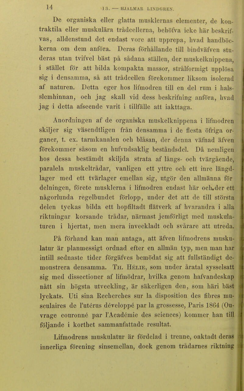 De organiska eller glatta musklernas elementer, de kon- traktila eller muskulära trådcellerna, beliöfva icke bär beskrif- vas, alldenstund det endast vore att upprepa, bvad handböc- kerna om dem anföra. Deras förhållande till bindväfven stu- deras utan tvifVel bäst på sådana ställen, der muskelknippena, i stället för att bilda kompakta massor, strålformigt upplösa sig i densamma, så att trådcellen förekommer liksom isolerad af naturen. Detta eger hos lifmodren till en del rum i hals- slemhinnan, och jag skall vid dess beskrifning anföra, hvad jag i detta afseende varit i tillfälle att iakttaga. Anordningen af de organiska muskelknippena i lifmodren skiljer sig väsendtligen från densamma i de flesta öfriga or- ganer, t. ex. tarmkanalen och blåsan, der denna väfnad äfven förekommer såsom en hufvudsaklig beståndsdel. Då nemligen hos dessa bestämdt skiljda strata af långs- och tvärgående, paralela muskeltrådar, vanligen ett yttre och ett inre längd- lager med ett tvärlager emellan sig, utgör den allmänna för delningen, förete musklerna i lifmodren endast här och,der ett någorlunda regelbundet förlopp, under det att de till största delen tyckas bilda ett hopfiltadt flätverk af hvarandra i alla riktningar korsande trådar, närmast jemförligt med muskula- turen i hjertat, men mera inveckladt och svårare att utreda. På förhand kan man antaga, att äfven lifmodrens musku- latur är planmessigt ordnad efter en allmän typ, men man har intill sednaste tider förgäfves bemödat sig att fullständigt de- monstrera densamma. Th. Hélie, som under åratal sysselsatt sig med dissectioner af lifmödrar, hvilka genom hafvandeskap nått sin högsta utveckling, är säkerligen den, som häri bäst lyckats. Uti sina Recherches sur la disposition des fibres mu- sculaires de Tutérus développé par la grossesse. Paris 1864 (Ou- vrage couronné par TAcadémie des sciences) kommer han till följande i korthet sammanfattade resultat. Lifmodrens muskulatur är fördelad i trenne, oaktadt deras innerliga förening sinsemellan, dock genom trådarnes riktning