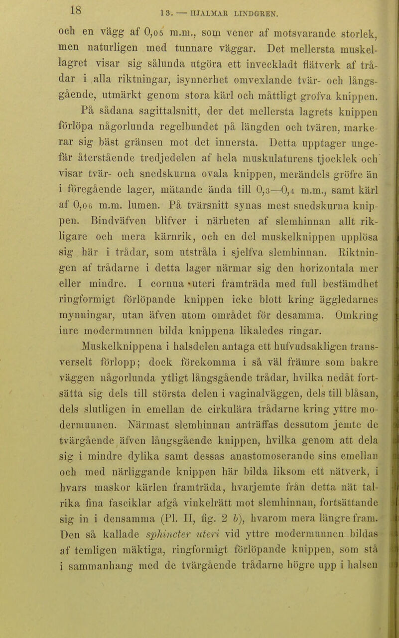 och en vägg af 0,05 ra.m., som vener af motsvarande storlek, men naturligen med tunnare väggar. Det mellersta muskel- lagret visar sig sålunda utgöra ett inveckladt flätverk af trå- dar i alla riktningar, isynnerhet omvexlande tvär- och långs- gående, utmärkt genom stora kärl och måttligt grofva knippen. På sådana sagittalsnitt, der det mellersta lagrets knippen förlöpa någorlunda regelbundet på längden och tvären, marke- rar sig bäst gränsen mot det innersta. Detta upptager unge- fär återstående tredjedelen af hela muskulaturens tjocklek och visar tvär- och snedskurna ovala knippen, merändels gröfre än i föregående lager, mätande ända till 0,3—0,4 m.m., samt kärl af 0,0(1 m.m. lumen. På tvärsnitt synas mest snedskurna knip- pen. Bindväfven blifver i närheten af slemhinnan allt rik- ligare och mera kärnrik, och en del muskelknippen upplösa sig här i trådar, som utstråla i sjelfva slemhinnan. Riktnin- gen af trådarne i detta lager närmar sig den horizontala mer eller mindre. I cornua »uteri framträda med full bestämdhet ringformigt förlöpande knippen icke blott kring äggledarnes mynningar, utan äfven utom området för desamma. Omkring inre modermunnen bilda knippena likaledes ringar. Muskelknippena i halsdelen antaga ett hufvudsakligen trans- verselt förlopp; dock förekomma i så väl främre som bakre väggen någorlunda ytligt långsgående trådar, hvilka nedåt fort- sätta sig dels till största delen i vaginalväggen, dels till blåsan, dels slutligen in emellan de cirkulära trådarne kring yttre mo- dermunnen. Närmast slemhinnan anträffas dessutom jemte de tvärgående äfven långsgående knippen, hvilka genom att dela sig i mindre dylika samt dessas anastomoserande sins emellan och med närliggande knippen här bilda liksom ett nätverk, i hvars maskor kärlen framträda, hvarjemte från detta nät tal- rika fina fasciklar afgå vinkelrätt mot slemhinnan, fortsättande sig in i densamma (Pl. II, fig. 2 h), hvarom mera längre fram. Den så kallade sphincter uteri vid yttre modermunneu bildas af temligen mäktiga, ringformigt förlöpande knippen, som stå i sammanhang med de tvärgående trådarne högre ui)p i halsen