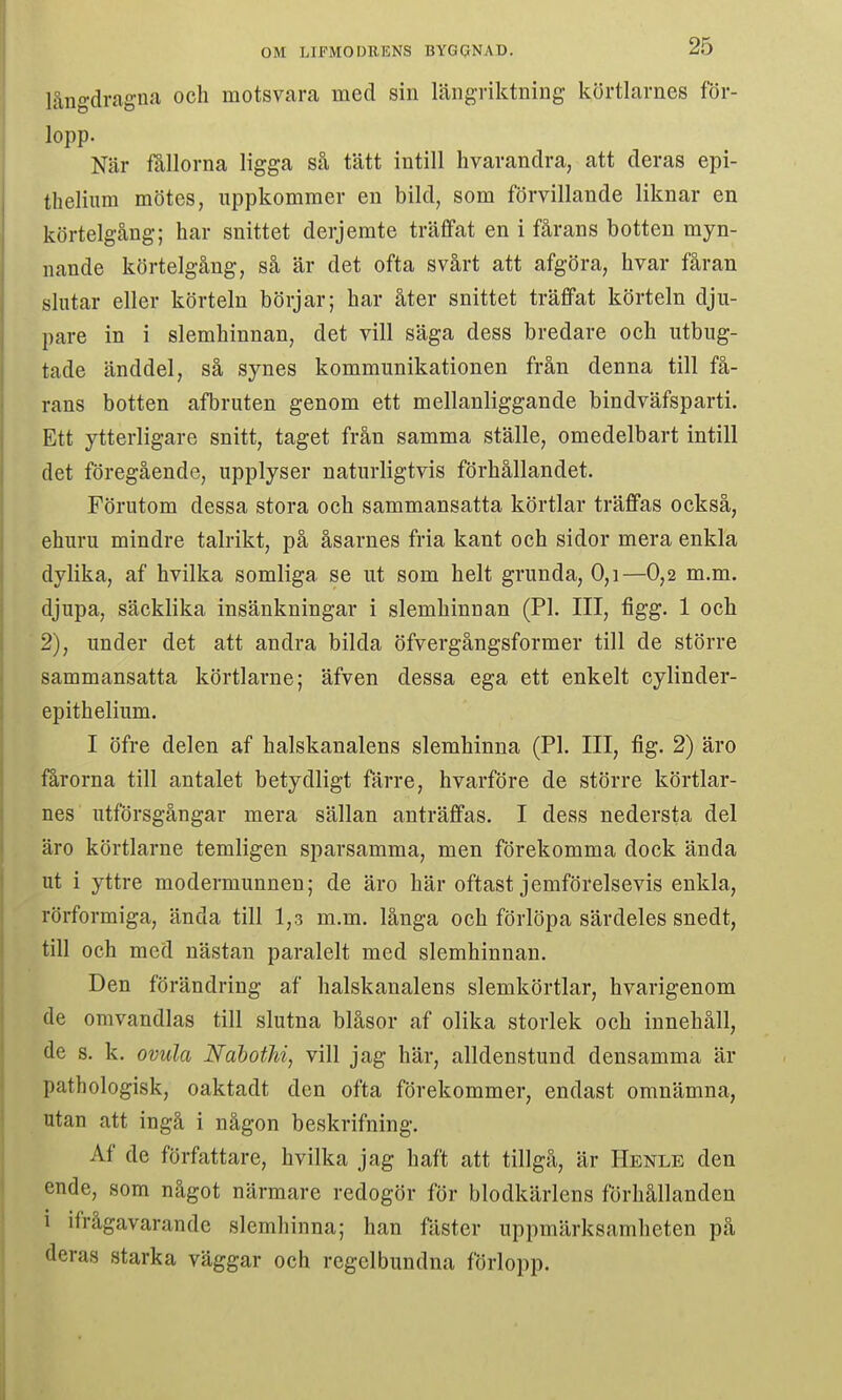 långdragna och motsvara med sin längriktning körtlarnes för- lopp. När fållorna ligga så tätt intill hvarandra, att deras epi- theliiim mötes, uppkommer en bild, som förvillande liknar en körtelgång; har snittet derjemte träffat en i fårans botten myn- nande körtelgång, så är det ofta svårt att afgöra, hvar fåran slutar eller körteln börjar; bar åter snittet träffat körteln dju- pare in i slemhinnan, det vill säga dess bredare och utbug- tade änddel, så synes kommunikationen från denna till få- rans botten afbruten genom ett mellanliggande bindväfsparti. Ett ytterligare snitt, taget från samma ställe, omedelbart intill det föregående, upplyser naturligtvis förhållandet. Förutom dessa stora och sammansatta körtlar träffas också, ehuru mindre talrikt, på åsarnes fria kant och sidor mera enkla dylika, af hvilka somliga se ut som helt grunda, 0,i—0,2 m.m. djupa, säcklika insänkningar i slemhinnan (Pl. III, figg. 1 och 2), under det att andra bilda öfvergångsformer till de större sammansatta körtlarne; äfven dessa ega ett enkelt cylinder- epithelium. I öfre delen af halskanalens slemhinna (Pl. III, fig. 2) äro fårorna till antalet betydligt färre, hvårföre de större körtlar- nes utförsgångar mera sällan anträffas. I dess nedersta del äro körtlarne temligen sparsamma, men förekomma dock ända ut i yttre modermunnen; de äro här oftast jemförelsevis enkla, rörformiga, ända till 1,3 m.m, långa och förlöpa särdeles snedt, till och med nästan paralelt med slemhinnan. Den förändring af halskanalens slemkörtlar, hvarigenom de omvandlas till slutna blåsor af olika storlek och innehåll, de s. k. ovula Nahothi, vill jag här, alldenstund densamma är pathologisk, oaktadt den ofta förekommer, endast omnämna, utan att ingå i någon beskrifning. Af de författare, hvilka jag haft att tillgå, är Henle den ende, som något närmare redogör för blodkärlens förhållanden 1 ifrågavarande slemhinna; han fäster uppmärksamheten på deras starka väggar och regelbundna förlopp.