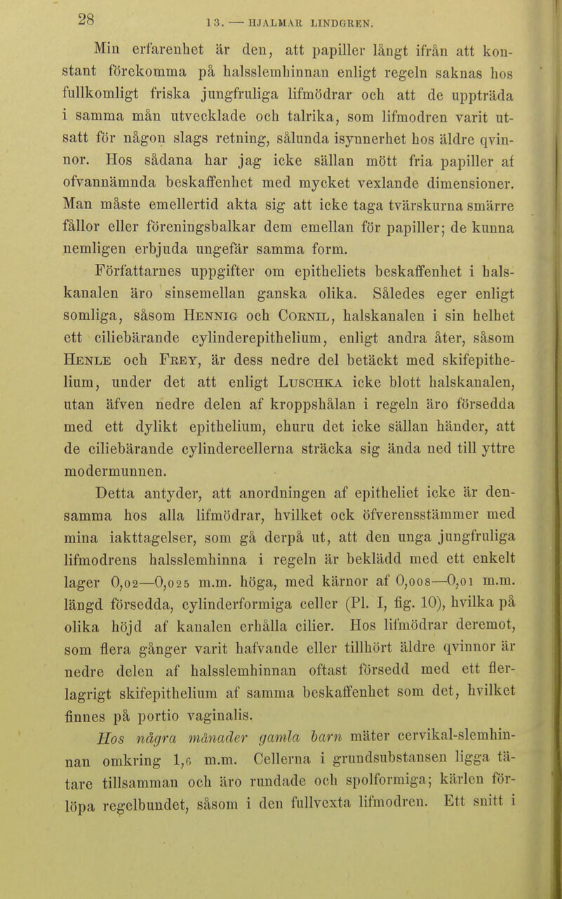 Min erfarenhet är den, att papiller långt ifrån att kon- stant förekomma på halsslemliinnan enligt regeln saknas hos fullkomligt friska jungfruliga lifmödrar och att de uppträda i samma mån utvecklade och talrika, som lifmodren varit ut- satt för någon slags retning, sålunda isynnerhet hos äldre qvin- nor. Hos sådana har jag icke sällan mött fria papiller af ofvannämnda beskaffenhet med mycket vexlande dimensioner. Man måste emellertid akta sig att icke taga tvärskurna smärre fållor eller föreningshalkar dem emellan för papiller; de kunna nemligen erbjuda ungefär samma form. Författarnes uppgifter om epitheliets beskaffenhet i hals- kanalen äro sinsemellan ganska olika. Således eger enligt somliga, såsom Hennig och Coenil, halskanalen i sin helhet ett ciliebärande cylinderepithelium, enligt andra åter, såsom Henle och Frey, är dess nedre del betäckt med skifepithe- liura, under det att enligt Luschka icke blott halskanalen, utan äfven nedre delen af kroppshålan i regeln äro försedda med ett dylikt epithelium, ehuru det icke sällan händer, att de ciliebärande cylindercellerna sträcka sig ända ned till yttre modermunnen. Detta antyder, att anordningen af epitheliet icke är den- samma hos alla lifmödrar, hvilket ock öfverensstämmer med mina iakttagelser, som gå derpå ut, att den unga jungfruliga lifmodrens halsslemhinna i regeln är beklädd med ett enkelt lager 0,02—0,025 m.m. höga, med kärnor af 0,oo8—0,oi m.m. längd försedda, cylinderformiga celler (Pl. I, fig. 10), hvilka på olika höjd af kanalen erhålla cilier. Hos lifmödrar deremot, som flera gånger varit hafvande eller tillhört äldre qvinnor är nedre delen af halsslemhinnan oftast försedd med ett fler- lagrigt skifepithelium af samma beskaffenhet som det, hvilket finnes på portio vaginalis. Hos några månader gamla larn mäter cervikal-slemhin- nan omkring 1,r m.m. Cellerna i grundsubstausen ligga tä- tare tillsamman och äro rundade och spolformiga; kärlen för- löpa regelbundet, såsom i den fullvexta lifmodren. Ett snitt i