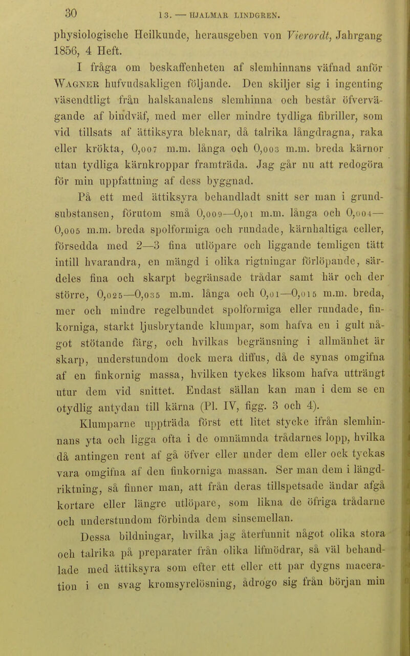 physiologisclie Heilkunde, licraiisgeben von Vierordt, Jahvgang 1856, 4 Heft. I fråga om beskaffenheten af slemhinnans väfnad anför Wagner hufviulsakligen följande. Den skiljer sig i ingenting väsendtligt från halskaualens slemhinna och består öfvervä- gande af bindväf, med mer eller mindre tydliga fibriller, som vid tillsats af ättiksyra bleknar, då talrika långdragna, raka eller krökta, 0,oo7 m.m. långa och 0,oo3 m.m. breda kärnor utan tydliga kärnkroppar framträda. Jag går nu att redogöra för min uppfattning af dess byggnad. På ett med ättiksyra behandladt snitt ser man i grund- substansen, förutom små 0,oo9—0,oi m.m. långa och 0,004— 0,005 m.m. breda spolformiga och randade, kärnhaltiga celler, försedda med 2—3 fina utlöpare och liggande temligen tätt intill bvarandra, en mängd i olika rigtningar forlöpande, sär- deles fina och skarpt begränsade trådar samt här och der större, 0,o25—0,035 m.m. långa och 0,oi—0,oi5 m.m. breda, mer och mindre regelbundet spolformiga eller rundade, fiu- korniga, starkt ljusbrytande klumpar, som hafva en i gult nå- got stötande färg, och livilkas begränsning i allmänhet in- skärp, understundom dock mera diffus, då de synas omgifna af en finkornig massa, hvilken tyckes liksom hafva utträngt utur dem vid snittet. Endast sällan kan man i dem se en otydlig antydan till kärna (Pl. IV, figg. 3 och 4). Klumparne uppträda först ett litet stycke ifrån slemhin- nans yta och ligga ofta i de omnämnda trådarnes lopp, hvilka då antingen rent af gå öfver eller under dem eller ock tyckas vara omgifna af den finkorniga massan. Ser man dem i längd- riktning, så finner man, att från deras tillspetsade ändar afgå kortare eller längre utlöpare, som likna de öfriga trådarne och understundom förbinda dem sinsemellan. Dessa bildningar, hvilka jag återfunnit något olika stora och talrika på preparater från olika lifmödrar, så väl behand- lade med ättiksyra som efter ett eller ett par dygns macera- tion i en svag kromsyrelösning, ådrogo sig från början min