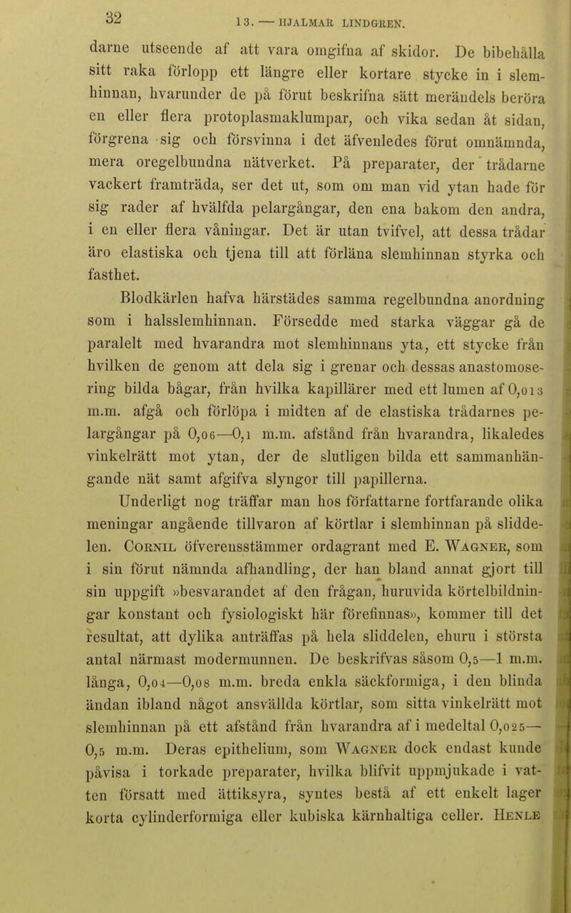 darne utseende af att vara omgifua af skidor. De bibehålla sitt raka förlopp ett längre eller kortare stycke in i slem- hinnan, hvarunder de på förut beskrifna sätt merändels beröra en eller flera protoplasmaklumpar, och vika sedan åt sidan, förgrena sig och försvinna i det äfvenledes förut omnämnda, mera oregelbundna nätverket. På preparater, der trådarne vackert framträda, ser det ut, som om man vid ytan hade för sig rader af hvälfda pelargångar, den ena bakom den andra, i en eller flera våningar. Det är utan tvifvel, att dessa trådar äro elastiska och tjena till att förläna slemhinnan styrka och fasthet. Blodkärlen hafva härstädes samma regelbundna anordning som i halsslemhinnan. Försedde med starka väggar gå de paralelt med hvarandra mot slemhinnans yta, ett stycke från hvilken de genom att dela sig i grenar och dessas anastomose- ring bilda bågar, från hvilka kapillärer med ett lumen af 0,oi3 m.m. afgå och förlöpa i midten af de elastiska trådarnes pe- largångar på 0,06—0,1 m.m. afstånd från hvarandra, likaledes vinkelrätt mot ytan, der de slutligen bilda ett sammanhän- gande nät samt afgifva slyngor till papillerna. Underligt nog träffar man hos författarne fortfarande olika meningar angående tillvaron af körtlar i slemhinnan på slidde- len. CoRNiL öfverensstämmer ordagrant med E, Wagneb, som i sin förut nämnda afhandling, der han bland annat gjort till sin uppgift »besvarandet af den frågan, huruvida körtelbildnin- gar konstant och fysiologiskt här förefinnas», kommer till det resultat, att dylika anträffas på hela sliddeleu, ehuru i största antal närmast modermunnen. De beskrifvas såsom 0,5—1 m.m. långa, 0,04—0,o8 m.m. breda enkla säckformiga, i den blinda ändan ibland något ansvällda körtlar, som sitta vinkelrätt mot slemhinnan på ett afstånd från hvarandra af i medeltal 0,o2 5— 0,5 m.m. Deras epithelium, som Wagner dock endast kunde påvisa i torkade preparater, hvilka blifvit uppmjukade i vat- ten försatt med ättiksyra, syntes bestå af ett enkelt lager korta cylinderformiga eller kubiska kärnhaltiga celler. Henle