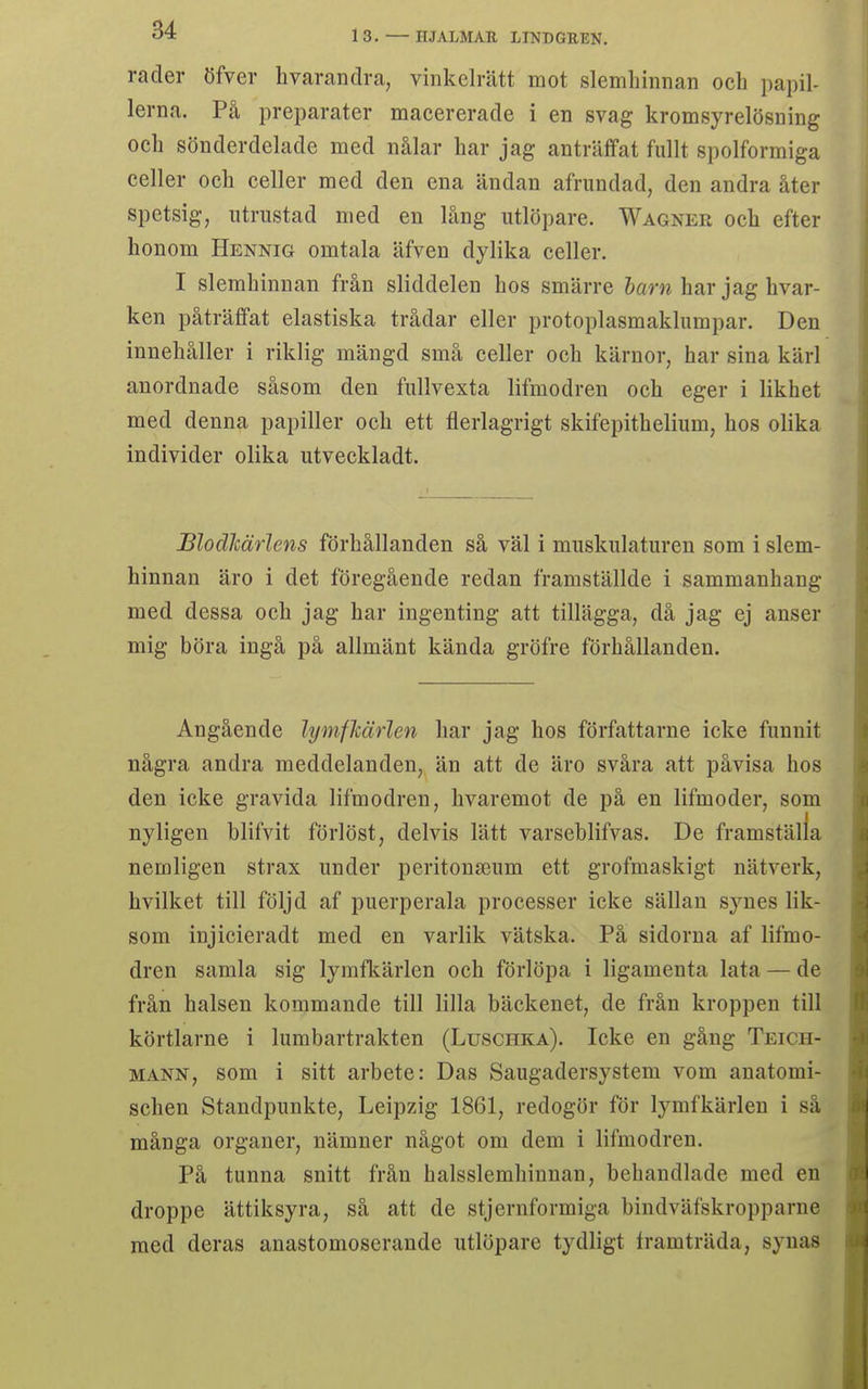 rader öfver hvarandra, vinkelrätt mot slemhinnan och papil- lerna. På preparater macererade i en svag kromsyrelösning och sönderdelade med nålar har jag anträffat fullt spolformiga celler och celler med den ena ändan afrundad, den andra åter spetsig, utrustad med en lång utlöpare. Wagner och efter honom Hennig omtala äfven dylika celler. I slemhinnan från sliddelen hos smärre harn har jag hvar- ken påträffat elastiska trådar eller protoplasmaklumpar. Den innehåller i riklig mängd små celler och kärnor, har sina kärl anordnade såsom den fullvexta lifmodren och eger i likhet med denna papiller och ett flerlagrigt skifepithelium, hos olika individer olika utveckladt. Blodkärlens förhållanden så väl i muskulaturen som i slem- hinnan äro i det föregående redan framställde i sammanhang med dessa och jag har ingenting att tillägga, då jag ej anser mig böra ingå på allmänt kända gröfre förhållanden. Angående lymfkärlen har jag hos författarne icke funnit några andra meddelanden, än att de äro svåra att påvisa hos den icke gravida lifmodren, hvaremot de på en lifmoder, som nyligen blifvit förlöst, delvis lätt varseblifvas. De framställa nemligen strax under peritonseum ett grofmaskigt nätverk, hvilket till följd af puerperala processer icke sällan synes lik- som injicieradt med en vårlik vätska. På sidorna af lifmo- dren samla sig lymfkärlen och förlöpa i ligamenta lata — de från halsen kommande till lilla bäckenet, de från kroppen till körtlarne i lumbartrakten (Luschka). Icke en gång Teich- MANN, som i sitt arbete: Das Saugadersystem vom anatomi- schen Standpunkte, Leipzig 1861, redogör för lymfkärlen i så många organer, nämner något om dem i lifmodren. På tunna snitt från halsslemhinnan, behandlade med en droppe ättiksyra, så att de stjernformiga bindväfskropparne med deras anastomoserande utlöpare tydligt framträda, synas