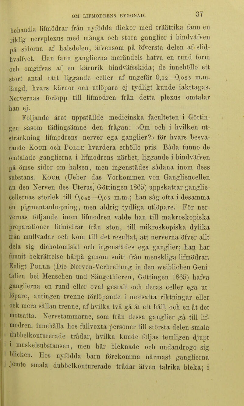 behandla lifmödrar från nyfödda flickor med träättika fann en riklig- nervplexus med många och stora ganglier i bindväfven på sidorna af balsdelen, äfvensom på öfversta delen af slid- hvalfvet. Han fann gauglierua merändels hafva en rund form och omgifvas af en kärnrik bindväfsskida; de inneliöllo ett stort antal tätt liggande celler af ungefär 0,02—0,025 m.m. längd, hrars kärnor och utlöpare ej tydligt kunde iakttagas. Nervernas förlopp till lifmodren från detta plexus omtalar han ej. Följande året uppställde medicinska faculteten i Göttin- gen såsom täflingsämne den frågan: »Om och i hvilken ut- sträckning lifmpdrens nerver ega ganglier?» för hvars besva- rande KocH och PoLLE hvardera erhöllo pris. Båda funno de omtalade ganglierna i lifmodrens närhet, liggande i bindväfven på ömse sidor om halsen, men ingenstädes sådana inom dess substans. Koch (Ueber das Vorkommen von Gangliencellen an den Nerven des Uterus, Göttingen 1865) uppskattar ganglie- cellernas storlek till 0,045—0,05 m.m.; han såg ofta i desamma en pigmentanhopning, men aldrig tydliga utlöpare. För ner- vernas följande inom lifmodren valde han till makroskopiska preparationer lifmödrar från ston, till mikroskopiska dylika från mullvadar och kom till det resultat, att nerverna öfver allt dela sig dichotomiskt och ingenstädes ega ganglier; han har funnit bekräftelse härpå genom snitt från menskliga lifmödrar. Enligt PoLLE (Die Nerven-Verbreitung in den weiblichen Geni- talien bei Menschen und Säugethieren, Göttingen 1865) hafva ganglierna en rund eller oval gestalt och deras celler ega ut- löpare, antingen tvenne förlöpande i motsatta riktningar eller ock mera sällan trenne, af hvilka två gå åt ett håll, och en åt det motsatta, Nervstammarne, som från dessa ganglier gå till lif- modren, innehålla hos fullvexta liersoner till största delen smala dubhelkonturerade trådar, hvilka kunde följas temligen djupt 1 muskelsubstansen, men här bleknade och undandrogo sig blicken. Hos nyfödda barn förekomma närmast ganglierna jemtc smala dubhelkonturerade trådar äfven talrika bleka; i