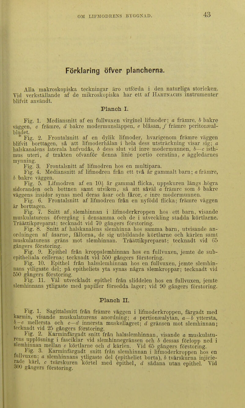 Förklaring öfver plancherna, Alla makroskopiska teckningar äro utförda i den naturliga storleken. Vid verkställande af de mikroskopiska har ett af Haetnachs instrumenter blifvit anvilndt. Planch I. Fig. 1. Mediansnitt af en fullvuxen virginel lifmoder; a främre, b bakre väggen, c främre, d bakre modermunsläppen, e blåsan, / främre peritonseal- bladet. * Fig. 2. Frontalsnitt af en dylik lifmoder, hvarigenom främre väggen blifvit borttagen, så att lifmoderhålan i hela dess utsträckning visar sig; a halskanalens laterala hufvudås, b dess slut vid inre modermunnen, b—c isth- mus uteri, d trakten ofvanför denna linie portio ceratina, e äggledarnes mynning. Fig. 3. Frontalsnitt af lifmodren hos en multipara. Fig. 4. Mediansnitt af lifmodren från ett två år gammalt barn; a främre, h bakre väggen. Fig. 5. Lifmodren af en lOi år gammal flicka, uppskuren längs .högra sidoranden och bottnen samt utviken, så att såväl a främre som ö baki-e väggens insidor synas med deras åsar och fåror, c inre modermuunen. Fig. 6. Frontalsnitt af lifmodren från en nyfödd Hicka; främre väggen är borttagen. Fig. 7. Snitt af, slemhinnan i lifmoderkroppen hos ett barn, visande muskulaturens öfvergång i densamma och de i utveckling stadda körtlarne. Träättikpreparat; tecknadt vid 70 gångers förstoring. Fig. 8. Snitt af halskanalens slemhinna hos samma barn, utvisande an- ordningen af åsarne, fållorna, de sig utbildande körtlarne och kärlen samt muskulaturens gräns mot slemhinnan. Träättikpreparat; tecknadt vid 65 gångers förstoring. Fig. 9. Epithel från kroppslemhinnau hos en fullvuxen, jemte de sub- epitheliala cellerna; tecknadt vid 550 gångers förstoring. Fig. 10. Epithel från halsslemhinnan hos en fullvuxen, jemte slemhin- nans ytligaste del; på epitheliets yta synas några slemkroppar; tecknadt vid 550 gångers förstoring. Fig. 11. Väl utveckladt epithel från sliddelen hos en fullvuxen, jemte slemhinnans ytligaste med papiller försedda lager; vid 90 gångers förstoring. Planch II. Fig. 1. Sagittalsnitt från främre väggen i lifmoderkroppen, färgadt med karmin, visande muskulaturens anordning; a pertionsealytan, a—b yttersta, l-c mellersta och c—d innersta muskellagret; d gränsen mot slemhinnan; tecknadt vid 25 gångers förstoring. Fig. 2. Karminfärgadt snitt från halsslemhinnan, visande a muskulatu- rens upplösning i fasciklar vid slemhinnegränsen och /; dessas förlopp ned i slemhinnan mellan c körtlarne och d kärlen. Vid 65 gångers förstoring. Fig. 3. Karminfärgadt snitt frän slemhinnan i lifmoderkroppen hos en tullvuxen; a slemhinnans ytligaste del (epitheliet borta), b tvärskurna injicie- ratle karl, c tvärskuren körtel med epithel, d sådana utan epithel. Vid oW gångers förstoring.