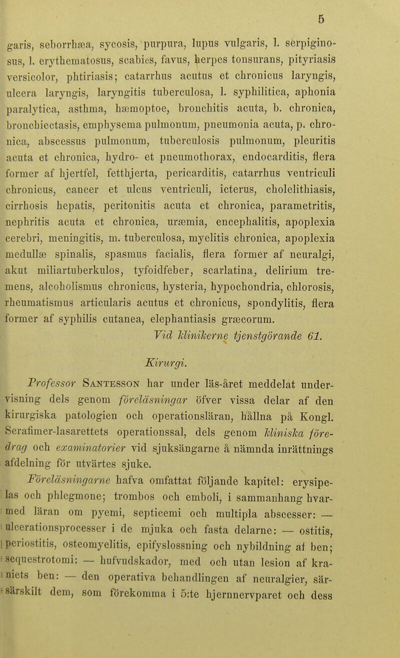 garis, seborrhsea, sycosis,' purpura, lupus vulgaris, 1. sérpigino- sus, 1. erythematosus, scabies, favus, l^erpes tonsurans, pityriasis versicolor, pbtiriasis; catarrbus acutus et cbronicus laryngis, ulcera laryngis, laryngitis tuberculosa, 1. sypbilitica, apbonia paralytica, astbma, baemoptoe, broncbitis acuta, b. cbronica, broucbiectasis, empbysema pulmonum, pneumonia acuta, p. cbro- nica, abscessus pulmonum, tuberculosis pulmonum, pleuritis acuta et cbronica, bydro- et pneumotborax, endocarditis, flera former af bjertfel, fettbjerta, pericarditis, catarrbus ventriculi cbronicus, cancer et ulcus ventriculi, icterus, cbolelitbiasis, cirrbosis bepatis, peritonitis acuta et cbronica, parametritis, nepbritis acuta et cbronica, ursemia, encepbalitis, apoplexia cerebri, meningitis, m. tuberculosa, myelitis cbronica, apoplexia medullae spinalis, spasmus facialis, flera former af neuralgi, akut miliartuberkulos, tyfoidfeber, scarlatina, delirium tre- mens, alcobolismus cbronicus, bysteria, bypocbondria, cblorosis, rbeumatismus articularis acutus et cbronicus, spondylitis, flera former af sypbilis cutanea, elepbantiasis grsecorum. ^ Vid JdiniJcerne tjenstgörande 61. Kirurgi. Professor Santesson bar under läs-året meddelat under- visning dels genom föreläsningar öfver vissa delar af den kirurgiska patologien ocb operationsläran, bållna på Kongl. Serafimer-lasarettets operationssal, dels genom Jdinislca före- drag och examinatorier vid sjuksängarne å nämnda inrättnings afdelning för utvärtes sjuke. Föreläsningarne bafva omfattat följande kapitel: erysipe- las ocb pblegmone; trombos ocb emboli, i sammanbang bvar- ; med läran om pyemi, septicemi ocb multipla abscesser: — 1 ulcerationsprocesser i de mjuka ocb fasta delarne: — ostitis, Iperiostitis, osteomyelitis, epifyslossning ocb nybildning ai ben; -sequestrotomi: — bufvudskador, med ocb utan lesion af kra- iniets ben: — den operativa behandlingen af neuralgier, sär- • särskilt dem, som förekomma i 5:te bjernnervparet och dess