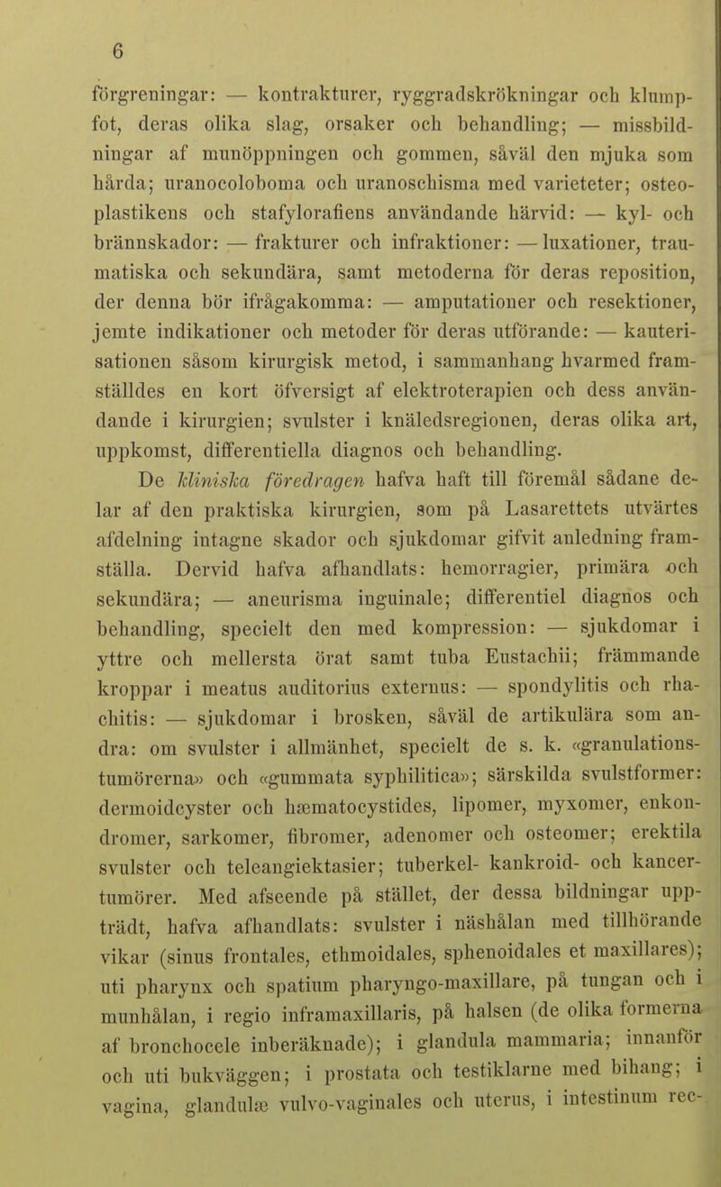 förgreningar: — kontraktnrer, ryggradskrökningar och klump- fot, deras olika slag, orsaker och behandling; — missbild- ningar af munöppningen och gommen, såväl den mjuka som hårda; uranocolobonia och uranoschisma med varieteter; osteo- plastikens och stafylorafiens användande härvid: — kyl- och brännskador: — frakturer och infraktioner: —luxationer, trau- matiska och sekundära, samt metoderna för deras reposition, der denna bör ifrågakomma: — amputationer och resektioner, jemte indikationer och metoder för deras utförande: — kauteri- sationen såsom kirurgisk metod, i sammanhang hvarmed fram- ställdes en kort öfversigt af elektroterapien och dess använ- dande i kirurgien; svulster i knäledsregionen, deras olika art, uppkomst, dififerentiella diagnos och behandling. De Jclinisha föredragen hafva haft till föremål sådane de- lar af den praktiska kirurgien, som på Lasarettets utvärtes afdelning intagne skador och sjukdomar gifvit anledning fram- ställa. Dervid hafva afhandlats: hemorragier, primära och sekundära; — aneurisma inguinale; dififerentiel diagnos och behandling, specielt den med kompression: — sjukdomar i yttre och mellersta örat samt tuba Eustachii; främmande kroppar i meatus auditorius externus: — spondylitis och rha- chitis: — sjukdomar i brosken, såväl de artikulära som an- dra: om svulster i allmänhet, specielt de s. k. «granulations- tumörerna» och ccgummata syphilitica»; särskilda svulstformer: dermoidcyster och hssmatocystides, lipomer, myxomer, enkon- dromer, sarkomer, fibromer, adenomer och osteomer; erektila svulster och teleangiektasier; tuberkel- kankroid- och kancer- tumörer. Med afseende på stället, der dessa bildningar upp- trädt, hafva afhandlats: svulster i näshålan med tillhörande vikar (sinus frontales, ethmoidales, sphenoidales et maxillares); uti pharynx och spatium pharyngo-maxillare, på tungan och i munhålan, i regio inframaxillaris, på halsen (de olika formerna af bronchocele inberäknade); i glandula mammaria; innanför och uti bukväggen; i prostata och testiklarne med bihaug; i vagina, glandulaj vulvo-vaginales och uterus, i intestinum rec-