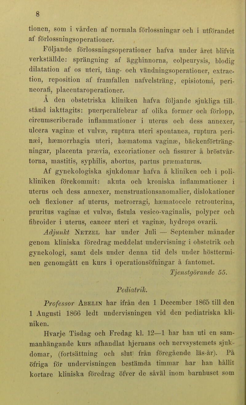 tionen, som i vården af normala förlossningar och i utförandet af förlossningsoperationer. Följande förlossningsoperationer hafva under året blifvit verkställde: sprängning af ägghinnorna, colpeurysis, blodig dilatation af os uteri, tång- och vändningsoperationer, extrac- tion, reposition af framfallen nafvelsträng, episiotomi, peri- neorafi, placentaroperationer. A den obstetriska kliniken hafva följande sjukliga till-, stånd iakttagits: puerperalfebrar af olika former och förlopp, circumscriberade inflammationer i uterus och dess annexer, ulcera vaginse et vulvse, ruptura uteri spontanea, ruptura peri- n£ei, haemorrhagia uteri, hsematoma vaginas, bäckenförträng- ningar, placenta prsevia, excoriationer och fissurer å bröstvår- torna, mastitis, syphilis, abortus, partus prsematurus. Af gynekologiska sjukdomar hafva å kliniken och i poli- kliniken förekommit: akuta och kroniska inflammationer i uterus och dess annexer, menstruatiousanomalier, dislokationer och flexioner af uterus, metrorragi, hsematocele retrouterina, pruritus vaginse et vulvae, fistula vesico-vaginalis, polyper och fibroider i uterus, cancer uteri et vaginse, hydrops ovarii. Adjunkt Netzel har under Juli — September månader genom kliniska föredrag meddelat undervisning i obstetrik och gynekologi, samt dels under denna tid dels under hösttermi- nen genomgått en kurs i operationsöfningar å fantomet. Tjenstgörande 55. Pediatrik. Professor Abelin har ifrån den 1 December 1865 till den 1 Augusti 1866 ledt undervisningen vid den pediatriska kli- niken. Hvarje Tisdag och Fredag kl. 12—1 har han uti en sam- manhängande kurs afhandlat hjernans och nervsystemets sjuk- domar, (fortsättning och slut' från föregående läs-år). På öfriga för undervisningen bestämda timmar har han hållit kortare kliniska föredrag öfver de såväl inom barnhuset som