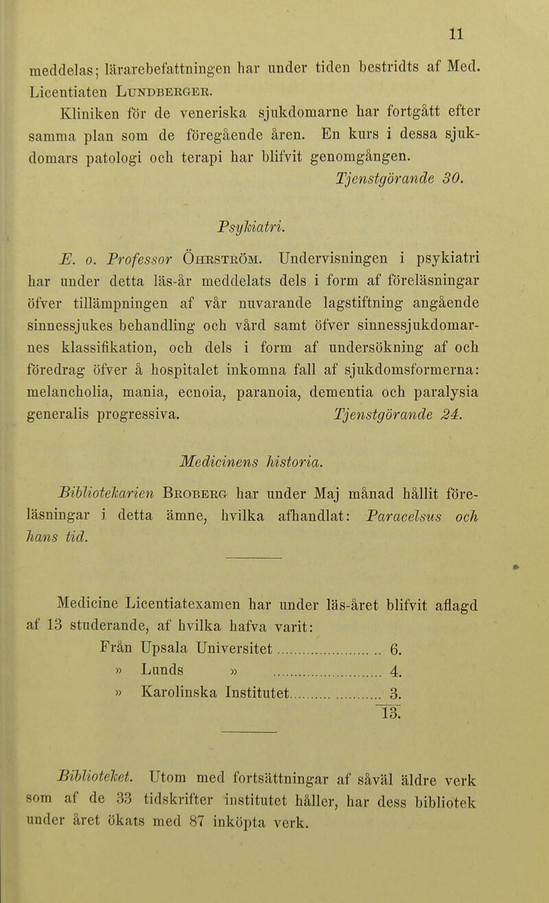 meddelas; lärarebefattningen har under tiden bestridts af Med. Licentiaten Lundbeeger. Kliniken för de veneriska sjukdomarne har fortgått efter samma plan som de föregående åren. En kurs i dessa sjuk- domars patologi och terapi har blifvit genomgången. E. o. Professor Öheström. Undervisningen i psykiatri har under detta läs-år meddelats dels i form af föreläsningar öfver tillämpningen af vår nuvarande lagstiftning angående sinnessjukes behandling och vård samt öfver sinnessjukdomar- nes klassifikation, och dels i form af undersökning af och föredrag öfver å hospitalet inkomna fall af sjukdomsformerna: melancholia, mania, ecnoia, paranoia, dementia och paralysia generalis progressiva. Tjenstgörande 24. JBihlioteJcarien Broberg har under Maj månad hållit före- läsningar i detta ämne, hvilka afhandlat: Paracelsus och hans tid. Medicine Licentiatexamen har under läs-året blifvit aflagd af 13 studerande, af hvilka hafva varit: Tjenstgörande 30, PsyMatri. Medicinens historia. Frän Upsala Universitet » Lunds » 6. 4. 3. » Karolinska Institutet 13. Bihliotelcet. Utom med fortsättningar af såväl äldre verk som af de 33 tidskrifter institutet håller, har dess bibliotek under året ökats med 87 inköpta verk.