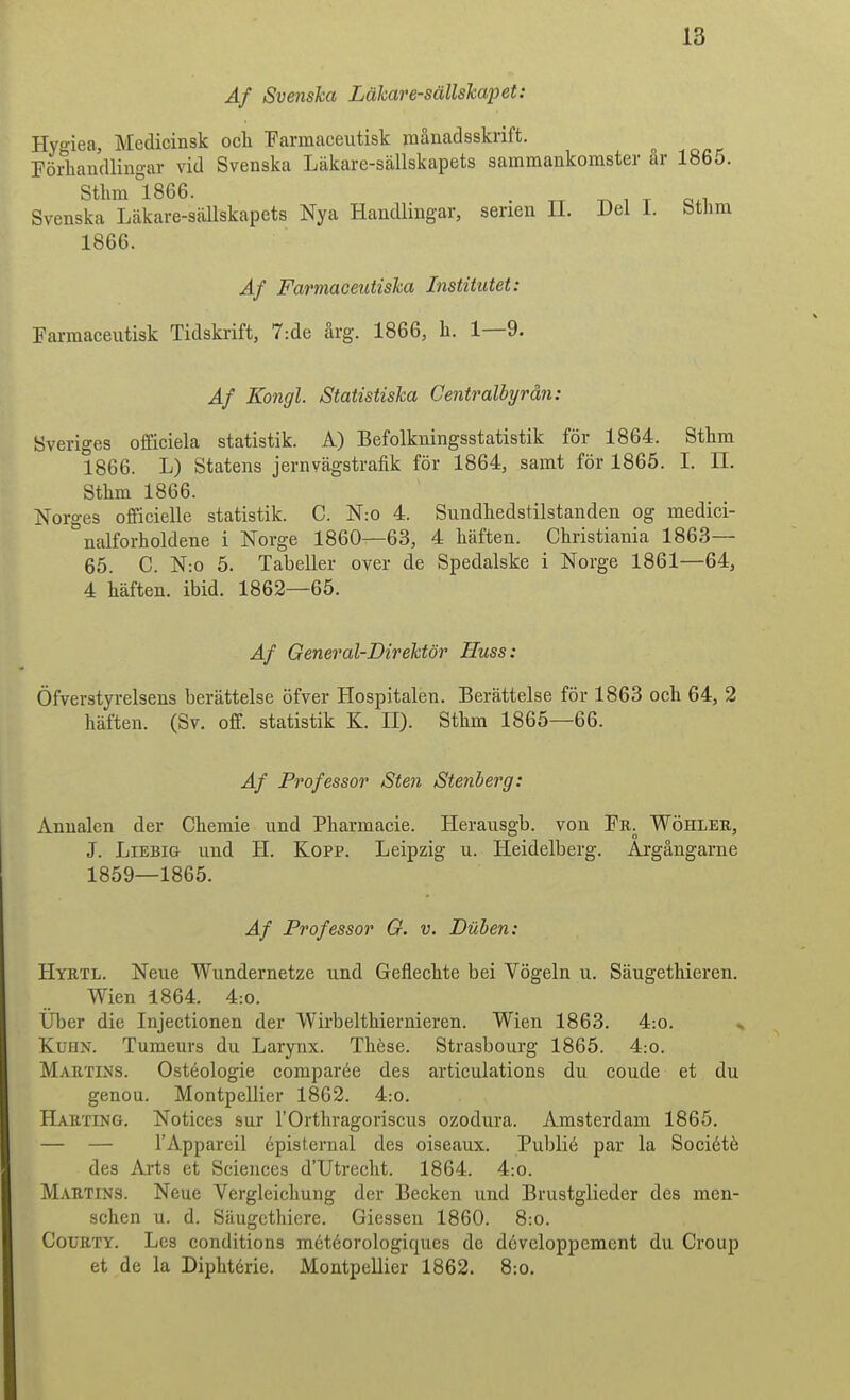 Af Svenska Läkaresällskapet: Hyo-iea, Medicinsk och ■parmaceutisk månadsskrift. Förhandlingar vid Svenska Läkare-sällskapets sammankomster år 1865. Sthm °1866. ^ ^ ^ „ . Svenska Läkare-sällskapets Nya Handlingar, serien II. Del 1. bthm 1866. Af Farmaceiitiska Institutet: rarmaceutisk Tidskrift, 7:de årg. 1866, h. 1—9. Af Kongl. Statistiska Centralhjrån: Sveriges officiela statistik. A) Befolkningsstatistik för 1864. Sthm 1866. L) Statens jernvägstrafik för 1864, samt för 1865. I. II. Sthm 1866. Norges officielle statistik. C. N:o 4. Sundhedstilstanden og medici- nalforholdene i Norge 1860—63, 4 häften. Christiania 1863— 65. C. N:o 5. Tabeller over de Spedalske i Norge 1861—64, 4 häften, ibid. 1862—65. Af General-Direktör Huss: Öfverstyrelsens berättelse öfver Hospitalen. Berättelse för 1863 och 64, 2 häften. (Sv. off. statistik K. H). Sthm 1865—66. Af Professor Sten Stenberg: Anualen der Chemie und Pharmacie. Herausgb. von Fr. Wöhlee, J. LiEBiG und H. Kopp. Leipzig u. Heidelberg. Argångarne 1859—1865. Af Professor G. v. Dtiben: Hyrtl. Neue Wundernetze und Geflechte bei Vögeln u. Säugethieren. Wien 1864. 4:0. Uber die Injectionen der Wirbelthiernieren. Wien 1863. 4:o. ^ KuHN. Tumeurs du Larynx. Thése. Strasbourg 1865. 4:o. Martins. Ostéologie comparée des articulations du coude et du genou. Montpellier 1862. 4:o. Harting. Notices sur TOrthragoriscus ozodura. Amsterdam 1865. — — TApparcil épisternal des oiseaux. Publié par la Société des Ai-ts et Sciences d'Utrecht. 1864. 4:o. Martins. Neue Vergleichung der Becken und Brustglieder des men- schen u. d. Säugcthiere. Giessen 1860. 8:o. CoURTY. Les conditions météorologiques de développement du Group et de la Diphtérie. Montpellier 1862. 8:o.