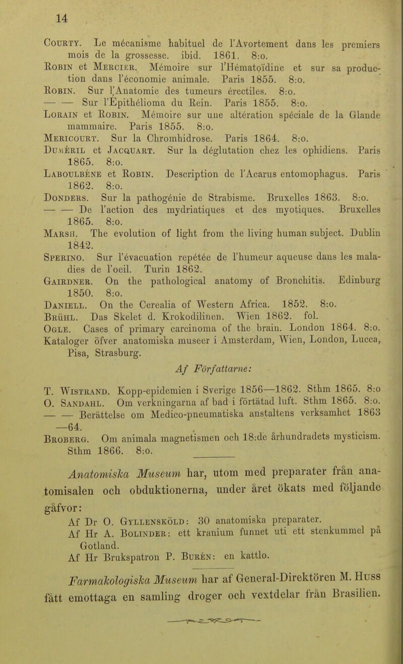 CouRTY. Le mécanisme habituel de rAvortement dans les premiers mois de la grossesse. ibid. 1861. 8:o. EoBiN et Merciku. Mémoire sur l'Hématoidine et sur sa produc- tion dans réconomie animale. Paris 1855. 8:o. EoBiN. Sur TAnatomie des tumeurs érectiles. 8:o. — — Sur rEpithélioma du Rein. Paris 1855. 8:o. LoRAiN et Robin. Mémoire sur une altération spéciale de la Glaude mammaire. Paris 1855. 8:o. Mericouet. Sur la Chromhidrose. Paris 1864. 8:o. Du.viÉRiL et JAcaUART. Sur la déglutation chez les ophidiens. Paris 1865. 8:0. Labotjlbéne et Robin. Description de TAcarus entomophagus. Paris 1862. 8:0. DoNDERs. Sur la patliogéuie de Strabisme. Bruxelles 1863. 8:o. — — De Taction des mydriatiques et des myotiques. Bruxelles 1865. 8:0. Marsh. Tbe evolution of light from tlie living human subject. Dublin 1842. Sperino. Sur Tévacuation repétée de Thumeur aqueuse dans les mala- dies de loeil. Turin 1862. Gairdner. On tbe pathological anatomy of Broncbitis. Edinburg 1850. 8:0. Daniell. On tbe Cerealia of Western Africa. 1852. 8:o. BRiiHL. Das Skelet d. Krokodilinen. Wien 1862. fol. Ogle. Cases of primary carcinoma of tbe brain. London 1864. 8:o. Kataloger öfver anatomiska museer i Amsterdam, Wien, London, Lucca, Pisa, Strasburg. Af Författarne: T. Wistrand. Kopp-epidemien i Sverige 1856—1862. Stbm 1865. 8:o O. Sandahl. Om verkningarna af bad i förtätad luft. Stbm 1865. 8:o. Berättelse om Medico-pneumatiska anstaltens verksamhet 1863 —64. Broberg. Om animala magnetismen och 18:de århundradets mysticism. Stbm 1866. 8:o. ÄnatomisM Museum har, utom med preparater från ana- tomisalen och obduktionerna, under året ökats med följande gåfvor: Af Dr O. Gyllensköld: 30 anatomiska preparater. Af Hr A. BoLiNDER: ett kranium funnet uti ett stenkummel på Gotland. Af Hr Brukspatron P. Burén: en kattlo. Farmakologiska Museum har af General-Direktören M. Huss fått emottaga en samling droger och vextdelar från Brasilien.