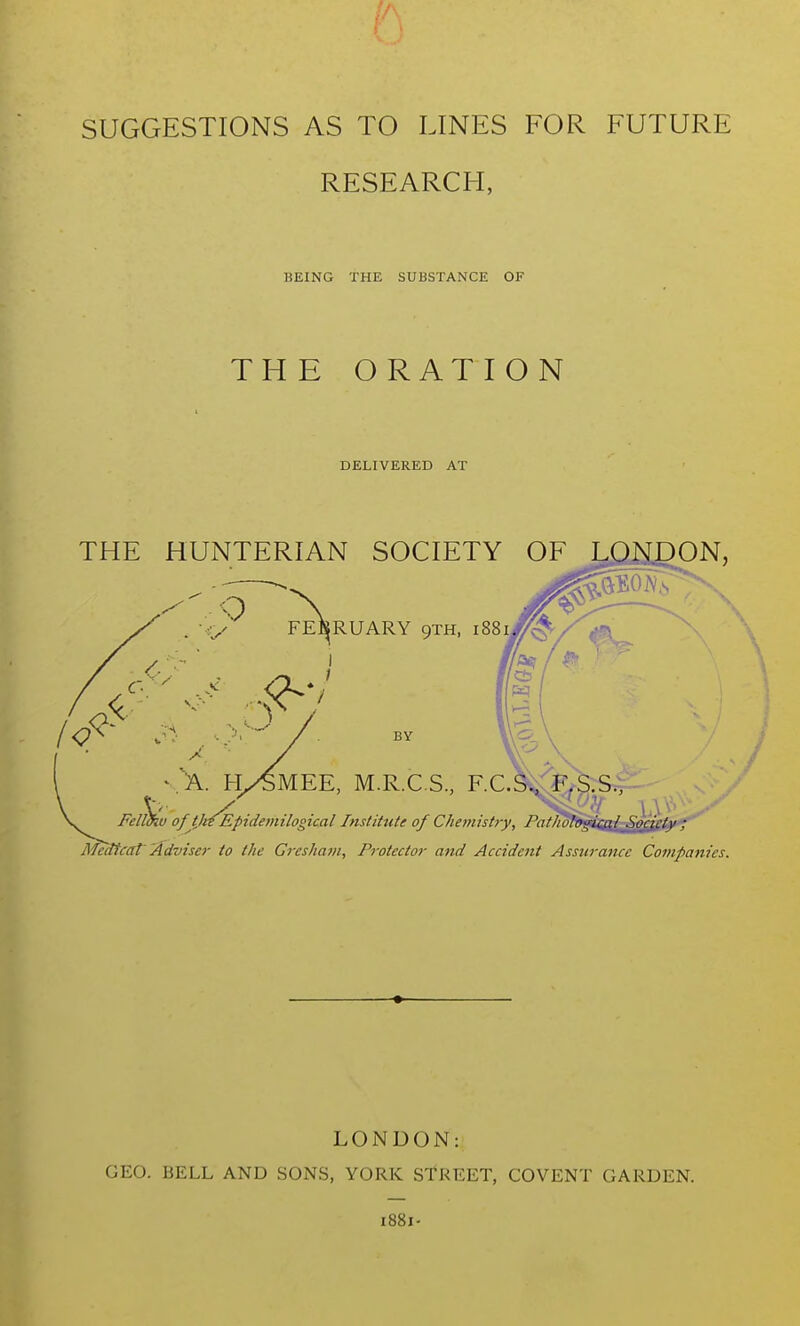 r. SUGGESTIONS AS TO LINES FOR FUTURE RESEARCH, BEING THE SUBSTANCE OF THE ORATION DELIVERED AT THE HUNTERIAN SOCIETY OF j,PHDON, FEBRUARY 9TH, il i 1 / BY ^ A. Ky^MEE, M.R.C S, F.C.3»^^$rS^ Felukv of tJitEpidemtlogical Institute of Chemistry, Fatnoti Medtcat'Adviser to the Greshain, Protector and Accident Assurance Companies. LOiNUON: GEO. BELL AND SONS, YORK STREET, COVENT GARDEN. 1881-