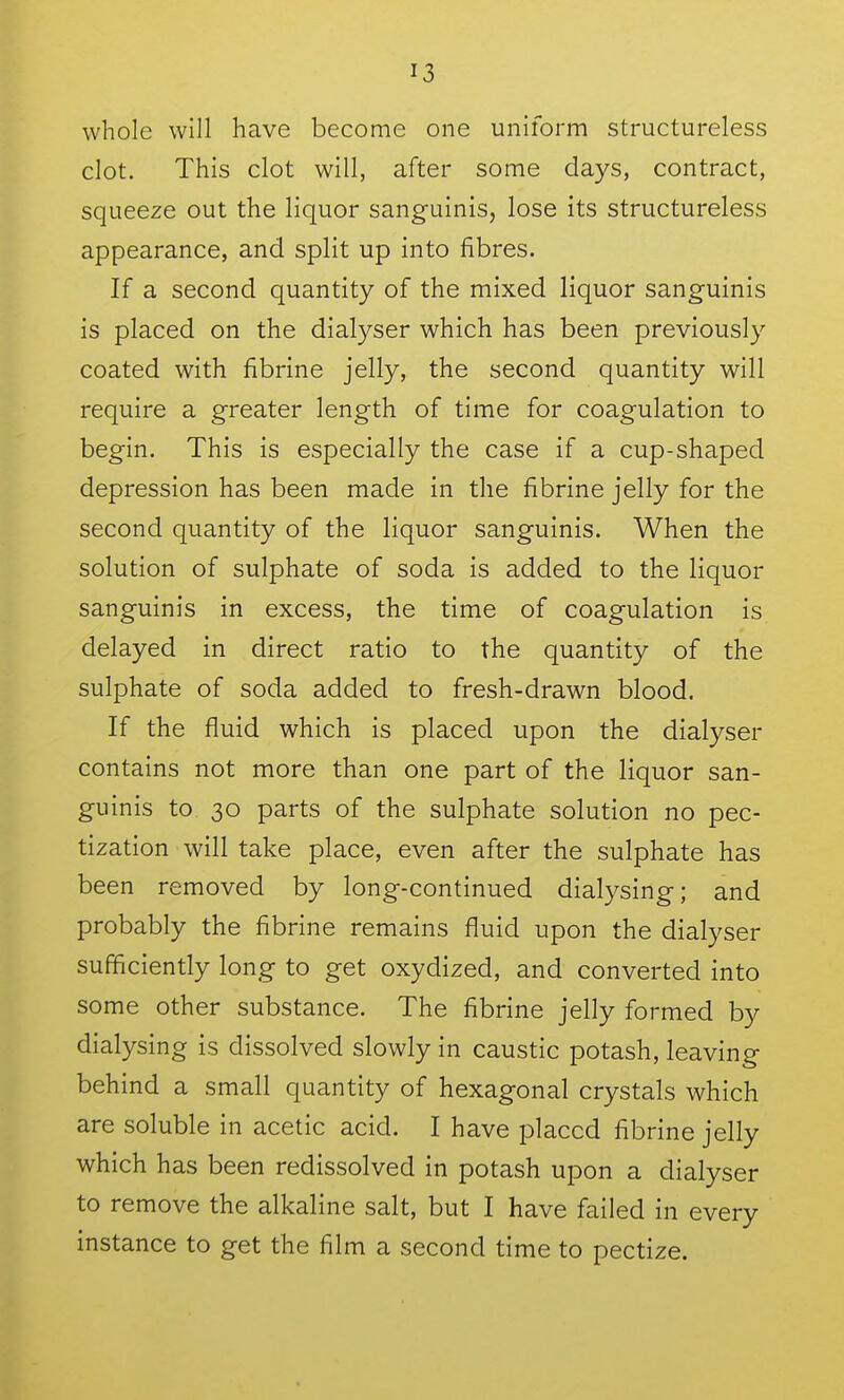 whole will have become one uniform structureless clot. This clot will, after some days, contract, squeeze out the liquor sanguinis, lose its structureless appearance, and split up into fibres. If a second quantity of the mixed liquor sanguinis is placed on the dialyser which has been previously coated with fibrine jelly, the second quantity will require a greater length of time for coagulation to begin. This is especially the case if a cup-shaped depression has been made in the fibrine jelly for the second quantity of the liquor sanguinis. When the solution of sulphate of soda is added to the liquor sanguinis in excess, the time of coagulation is delayed in direct ratio to the quantity of the sulphate of soda added to fresh-drawn blood. If the fluid which is placed upon the dialyser contains not more than one part of the liquor san- guinis to 30 parts of the sulphate solution no pec- tization will take place, even after the sulphate has been removed by long-continued dialysing; and probably the fibrine remains fluid upon the dialyser sufficiently long to get oxydized, and converted into some other substance. The fibrine jelly formed by dialysing is dissolved slowly in caustic potash, leaving behind a small quantity of hexagonal crystals which are soluble in acetic acid. I have placed fibrine jelly which has been redissolved in potash upon a dialyser to remove the alkaline salt, but I have failed in every instance to get the film a second time to pectize.