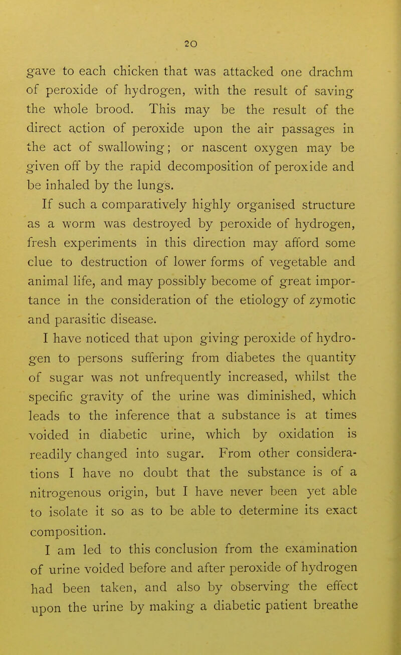 gave to each chicken that was attacked one drachm of peroxide of hydrogen, with the result of saving the whole brood. This may be the result of the direct action of peroxide upon the air passages in the act of swallowing; or nascent oxygen may be given off by the rapid decomposition of peroxide and be inhaled by the lungs. If such a comparatively highly organised structure as a worm was destroyed by peroxide of hydrogen, fresh experiments in this direction may afford some clue to destruction of lower forms of vegetable and animal life, and may possibly become of great impor- tance in the consideration of the etiology of zymotic and parasitic disease. I have noticed that upon giving peroxide of hydro- gen to persons suffering from diabetes the quantity of sugar was not unfrequently increased, whilst the specific gravity of the urine was diminished, which leads to the inference that a substance is at times voided in diabetic urine, which by oxidation is readily changed into sugar. From other considera- tions I have no doubt that the substance is of a nitrogenous origin, but I have never been yet able to isolate it so as to be able to determine its exact composition. I am led to this conclusion from the examination of urine voided before and after peroxide of hydrogen had been taken, and also by observing the effect upon the urine by making a diabetic patient breathe