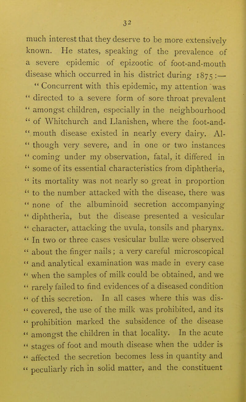 much interest that they deserve to be more extensively known. He states, speaking of the prevalence of a severe epidemic of epizootic of foot-and-mouth disease which occurred in his district during 1875 •—  Concurrent with this epidemic, my attention was  directed to a severe form of sore throat prevalent  amongst children, especially in the neighbourhood of Whitchurch and Llanishen, where the foot-and-  mouth disease existed in nearly every dairy. Al-  though very severe, and in one or two instances  coming under my observation, fatal, it differed in  some of its essential characteristics from diphtheria,  its mortality was not nearly so great in proportion  to the number attacked with the disease, there was  none of the albuminoid secretion accompanying  diphtheria, but the disease presented a vesicular  character, attacking the uvula, tonsils and pharynx.  In two or three cases vesicular bullae were observed  about the finger nails; a very careful microscopical '* and analytical examination was made in every case  when the samples of milk could be obtained, and we  rarely failed to find evidences of a diseased condition *' of this secretion. In all cases where this was dis- covered, the use of the milk was prohibited, and its  prohibition marked the subsidence of the disease  amongst the children in that locality. In the acute  stages of foot and mouth disease when the udder is  affected the secretion becomes less in quantity and *' peculiarly rich in solid matter, and the constituent