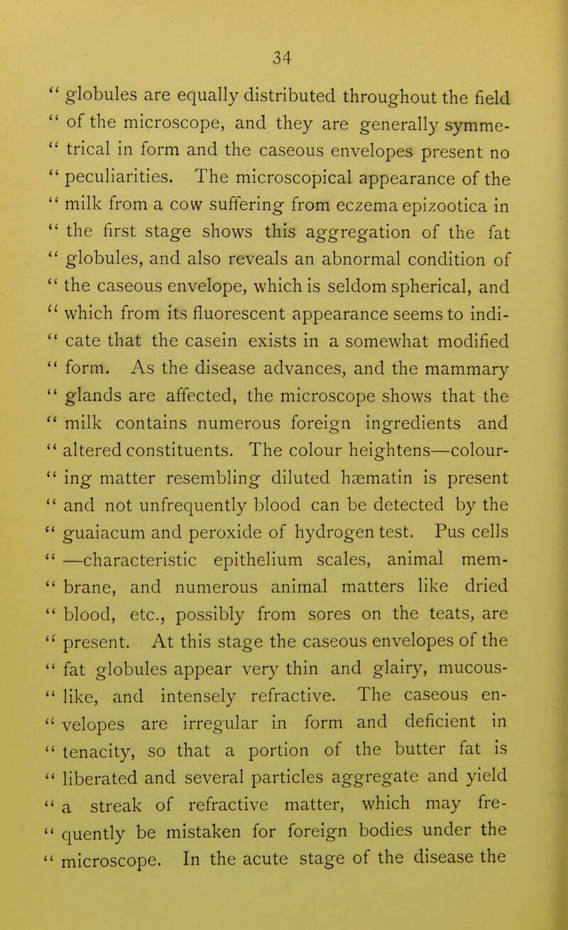 globules are equally distributed throughout the field  of the microscope, and they are generally symme-  trical in form and the caseous envelopes present no  peculiarities. The microscopical appearance of the  milk from a cow suffering from eczema epizootica in the first stage shows this aggregation of the fat globules, and also reveals an abnormal condition of  the caseous envelope, which is seldom spherical, and  which from its fluorescent appearance seems to indi- cate that the casein exists in a somewhat modified form. As the disease advances, and the mammary  glands are affected, the microscope shows that the  milk contains numerous foreign ingredients and *' altered constituents. The colour heightens—colour-  ing matter resembling diluted haematin is present *' and not unfrequently blood can be detected by the  guaiacum and peroxide of hydrogen test. Pus cells —characteristic epithelium scales, animal mem-  brane, and numerous animal matters like dried  blood, etc., possibly from sores on the teats, are  present. At this stage the caseous envelopes of the  fat globules appear very thin and glairy, mucous-  like, and intensely refractive. The caseous en-  velopes are irregular in form and deficient in  tenacity, so that a portion of the butter fat is liberated and several particles aggregate and yield a streak of refractive matter, which may fre- quently be mistaken for foreign bodies under the  microscope. In the acute stage of the disease the