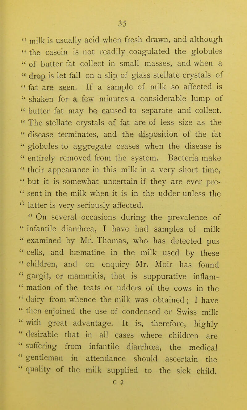  milk is usually acid when fresh drawn, and although  the casein is not readily coagulated the globules ** of butter fat collect in small masses, and when a drop is let fall on a slip of glass stellate crystals of  fat are seen. If a sample of milk so affected is  shaken for a few minutes a considerable lump of  butter fat may be caused to separate and collect.  The stellate crystals of fat are of less size as the  disease terminates, and the disposition of the fat  globules to aggregate ceases when the disease is  entirely removed from the system. Bacteria make their appearance in this milk in a very short time,  but it is somewhat uncertain if they are ever pre-  sent in the milk when it is in the udder unless the  latter is very seriously affected.  On several occasions during the prevalence of *' infantile diarrhoea, I have had samples of milk  examined by Mr. Thomas, who has detected pus  cells, and hsematine in the milk used by these  children, and on enquiry Mr. Moir has found  gargit, or mammitis, that is suppurative inflam-  mation of the teats or udders of the cows in the  dairy from whence the milk was obtained ; I have then enjoined the use of condensed or Swiss milk  with great advantage. It is, therefore, highly desirable that in all cases where children are suffering from infantile diarrhoea, the medical  gentleman in attendance should ascertain the  quality of the milk supplied to the sick child. c 2