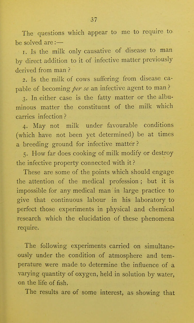 The questions which appear to me to require to be solved are:— 1. Is the milk only causative of disease to man by direct addition to it of infective matter previously derived from man ? 2. Is the milk of cows suffering from disease ca- pable of becoming per se an infective agent to man ? 3. In either case is the fatty matter or the albu- minous matter the constituent of the milk which carries infection ? 4. May not milk under favourable conditions (which have not been yet determined) be at times a breeding ground for infective matter ? 5. How far does cooking of milk modify or destroy the infective property connected with it? These are some of the points which should engage the attention of the medical profession ; but it is impossible for any medical man in large practice to give that continuous labour in his laboratory to perfect those experiments in physical and chemical research which the elucidation of these phenomena require. The following experiments carried on simultane- ously under the condition of atmosphere and tem- perature were made to determine the influence of a varying quantity of oxygen, held in solution by water, on the life of fish. The results are of some interest, as showing that