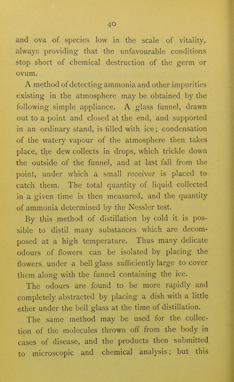 and ova of species low in the scale of vitality, always providing that the unfavourable conditions stop short of chemical destruction of the germ or ovum. A method of detecting ammonia and other impurities existing in the atmosphere may be obtained by the following simple appliance. A glass funnel, drawn out to a point and closed at the end, and supported in an ordinary stand, is filled with ice; condensation of the watery vapour of the atmosphere then takes place, the dew collects in drops, which trickle down the outside of the funnel, and at last fall from the point, under which a small receiver is placed to catch them. The total quantity of liquid collected in a given time is then measured, and the quantity of ammonia determined by the Nessler test. By this method of distillation by cold it is pos- sible to distil many substances which are decom- posed at a high temperature. Thus many delicate odours of flowers can be isolated by placing the flowers under a bell glass sufficiently large to cover them along with the funnel containing the ice. The odours are found to be more rapidly and completely abstracted by placing a dish with a little ether under the bell glass at the time of distillation. The same method may be used for the collec- tion of the molecules thrown off from the body in cases of disease, and the products then submitted to microscopic and chemical analysis; but this