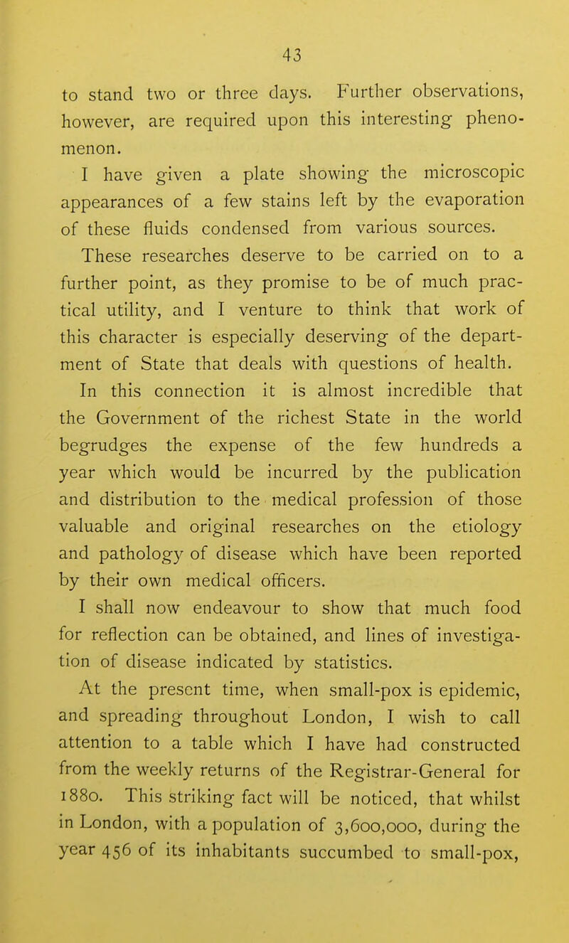 to stand two or three days. Further observations, however, are required upon this interesting pheno- menon. I have given a plate showing the microscopic appearances of a few stains left by the evaporation of these fluids condensed from various sources. These researches deserve to be carried on to a further point, as they promise to be of much prac- tical utility, and I venture to think that work of this character is especially deserving of the depart- ment of State that deals with questions of health. In this connection it is almost incredible that the Government of the richest State in the world begrudges the expense of the few hundreds a year which would be incurred by the publication and distribution to the medical profession of those valuable and original researches on the etiology and pathology of disease which have been reported by their own medical officers. I shall now endeavour to show that much food for reflection can be obtained, and lines of investiga- tion of disease indicated by statistics. At the present time, when small-pox is epidemic, and spreading throughout London, I wish to call attention to a table which I have had constructed from the weekly returns of the Registrar-General for 1880. This striking fact will be noticed, that whilst in London, with a population of 3,600,000, during the year 456 of its inhabitants succumbed to small-pox,