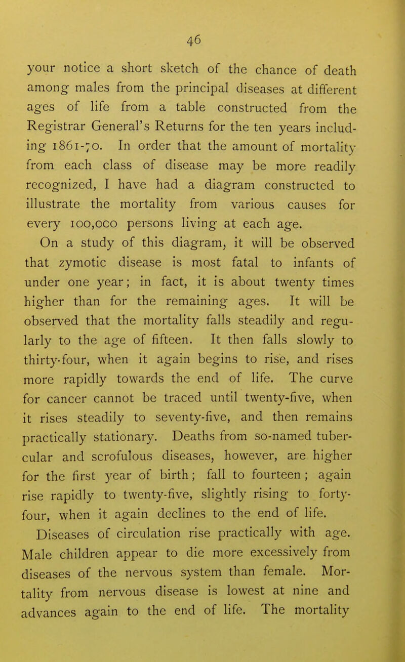 your notice a short sketch of the chance of death among males from the principal diseases at different ages of life from a table constructed from the Registrar General's Returns for the ten years includ- ing 1861-70. In order that the amount of mortality from each class of disease may be more readily recognized, I have had a diagram constructed to illustrate the mortality from various causes for every ioo,oco persons living at each age. On a study of this diagram, it will be observed that zymotic disease is most fatal to infants of under one year; in fact, it is about twenty times higher than for the remaining ages. It will be observed that the mortality falls steadily and regu- larly to the age of fifteen. It then falls slowly to thirty-four, when it again begins to rise, and rises more rapidly towards the end of life. The curve for cancer cannot be traced until twenty-five, when it rises steadily to seventy-five, and then remains practically stationary. Deaths from so-named tuber- cular and scrofulous diseases, however, are higher for the first year of birth; fall to fourteen ; again rise rapidly to twenty-five, slightly rising to forty- four, when it again declines to the end of life. Diseases of circulation rise practically with age. Male children appear to die more excessively from diseases of the nervous system than female. Mor- tality from nervous disease is lowest at nine and advances again to the end of life. The mortality