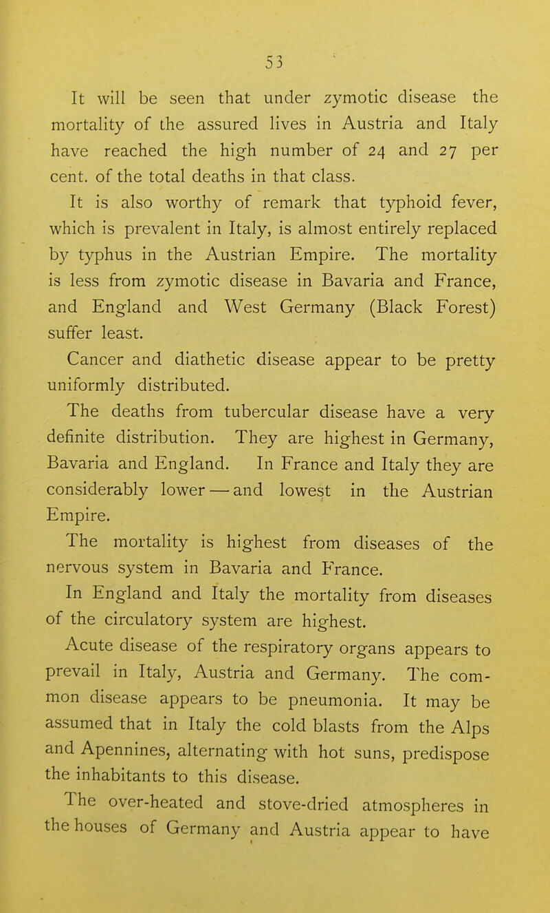 It will be seen that under zymotic disease the mortality of the assured lives in Austria and Italy have reached the high number of 24 and 27 per cent, of the total deaths in that class. It is also worthy of remark that typhoid fever, which is prevalent in Italy, is almost entirely replaced by typhus in the Austrian Empire. The mortality is less from zymotic disease in Bavaria and France, and England and West Germany (Black Forest) suffer least. Cancer and diathetic disease appear to be pretty uniformly distributed. The deaths from tubercular disease have a very definite distribution. They are highest in Germany, Bavaria and England. In France and Italy they are considerably lower — and lowest in the Austrian Empire. The mortality is highest from diseases of the nervous system in Bavaria and France. In England and Italy the mortality from diseases of the circulatory system are highest. Acute disease of the respiratory organs appears to prevail in Italy, Austria and Germany. The com- mon disease appears to be pneumonia. It may be assumed that in Italy the cold blasts from the Alps and Apennines, alternating with hot suns, predispose the inhabitants to this disease. The over-heated and stove-dried atmospheres in the houses of Germany and Austria appear to have