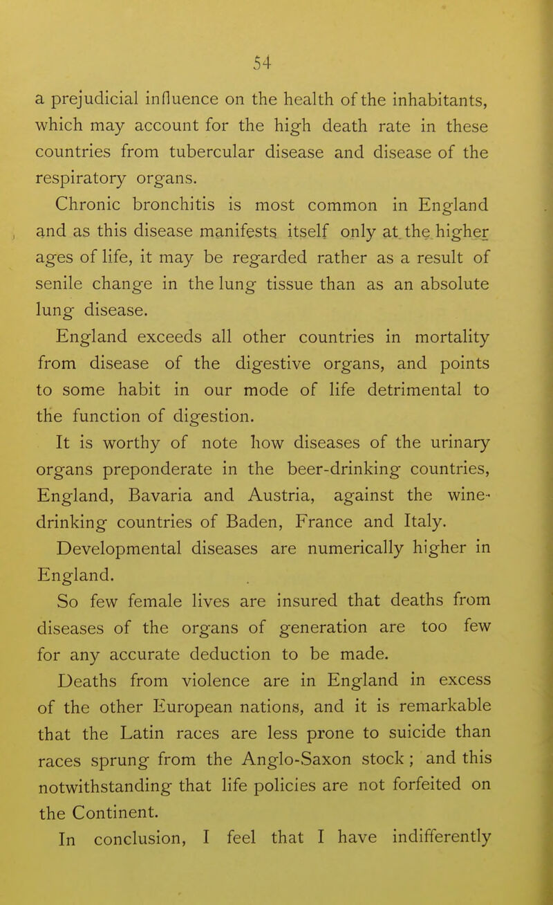 a prejudicial influence on the health of the inhabitants, which may account for the high death rate in these countries from tubercular disease and disease of the respiratory organs. Chronic bronchitis is most common in England and as this disease manifests itself only at the higher ages of life, it may be regarded rather as a result of senile change in the lung tissue than as an absolute lung disease. England exceeds all other countries in mortality from disease of the digestive organs, and points to some habit in our mode of life detrimental to the function of digestion. It is worthy of note how diseases of the urinary organs preponderate in the beer-drinking countries, England, Bavaria and Austria, against the wine- drinking countries of Baden, France and Italy. Developmental diseases are numerically higher in England. So few female lives are insured that deaths from diseases of the organs of generation are too few for any accurate deduction to be made. Deaths from violence are in England in excess of the other European nations, and it is remarkable that the Latin races are less prone to suicide than races sprung from the Anglo-Saxon stock; and this notwithstanding that life policies are not forfeited on the Continent. In conclusion, I feel that I have indifferently