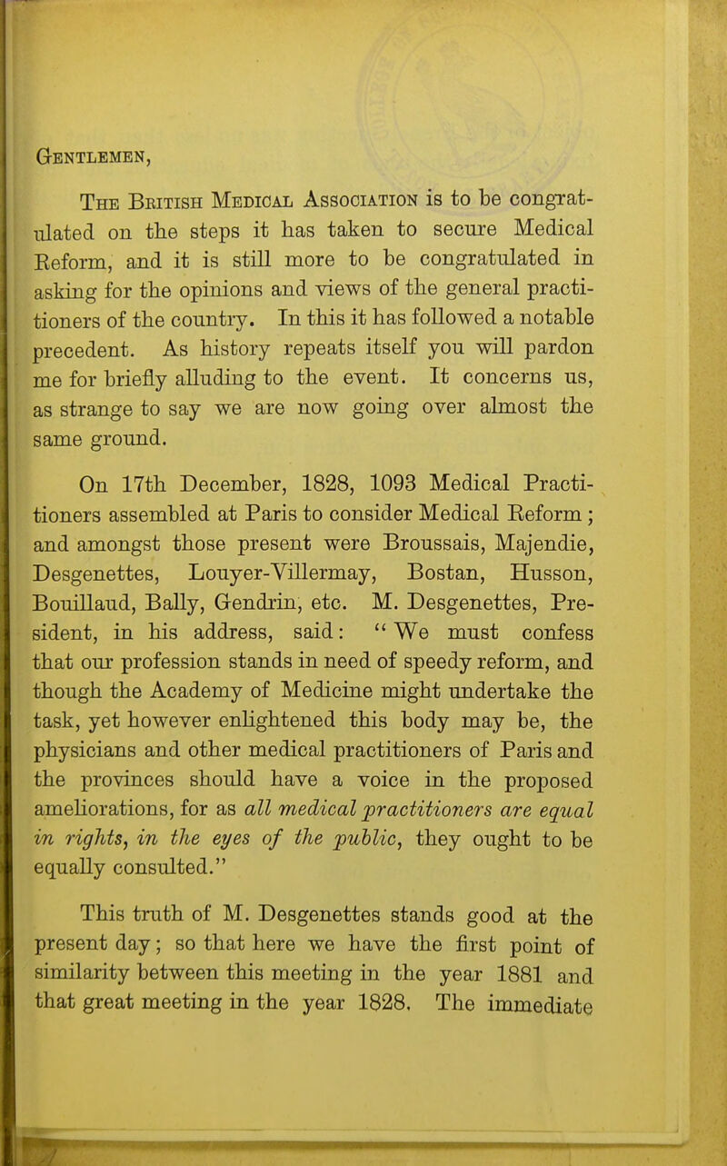 Gentlemen, The Beitish Medical Association is to be congTat- ulated on the steps it has taken to secure Medical Keform, and it is still more to be congratulated in asking for the opinions and views of the general practi- tioners of the country. In this it has followed a notable precedent. As history repeats itself you will pardon me for briefly alluding to the event. It concerns us, as strange to say we are now going over abnost the same ground. On 17th December, 1828, 1093 Medical Practi- tioners assembled at Paris to consider Medical Eeform; and amongst those present were Broussais, Majendie, Desgenettes, Louyer-Villermay, Bostan, Husson, Bouillaud, BaUy, Grendrin, etc. M. Desgenettes, Pre- sident, in his address, said: We must confess that our profession stands in need of speedy reform, and though the Academy of Medicine might undertake the task, yet however enhghtened this body may be, the physicians and other medical practitioners of Paris and the provinces should have a voice in the proposed ameUorations, for as all medical practitioners are equal in rightSj in the eyes of the public, they ought to be equally consulted. This truth of M. Desgenettes stands good at the present day; so that here we have the first point of similarity between this meeting in the year 1881 and that great meeting in the year 1828, The immediate