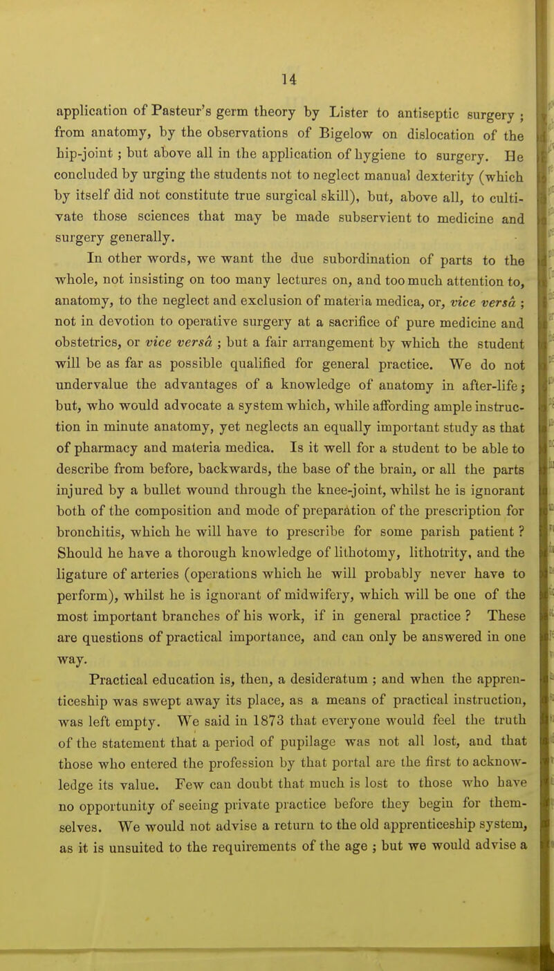 application of Pasteur's germ theory by Lister to antiseptic surgery ; from anatomy, by the observations of Bigelow on dislocation of the hip-joint; but above all in the application of hygiene to surgery. He concluded by urging the students not to neglect manual dexterity (which by itself did not constitute true surgical skill), but, above all, to culti- vate those sciences that may be made subservient to medicine and surgery generally. In other words, we want the due subordination of parts to the whole, not insisting on too many lectures on, and too much attention to, anatomy, to the neglect and exclusion of materia medica, or, vice versa ; not in devotion to operative surgery at a sacrifice of pure medicine and obstetrics, or vice versa ; but a fair arrangement by which the student will be as far as possible qualified for general practice. We do not undervalue the advantages of a knowledge of anatomy in after-life j but, who would advocate a system which, while afibrding ample instruc- tion in minute anatomy, yet neglects an equally important study as that of pharmacy and materia medica. Is it well for a student to be able to describe from before, backwards, the base of the brain, or all the parts injured by a bullet wound through the knee-joint, whilst he is ignorant both of the composition and mode of preparation of the prescription for bronchitis, which he will have to prescribe for some parish patient ? Should he have a thorough knowledge of lithotomy, lithotrity, and the ligature of arteries (operations which he will probably never have to perform), whilst he is ignorant of midwifery, which will be one of the most important branches of his work, if in general practice ? These are questions of practical importance, and can only be answered in one way. Practical education is, then, a desideratum ; and when the appren- ticeship was swept away its place, as a means of practical instruction, was left empty. We said in 1873 that everyone would feel the truth of the statement that a period of pupilage was not all lost, and that those who entered the profession by that portal are the first to acknow- ledge its value. Few can doubt that much is lost to those who have no opportunity of seeing private practice before they begin for them- selves. We would not advise a return to the old apprenticeship system, as it is unsuited to the requirements of the age ; but we would advise a