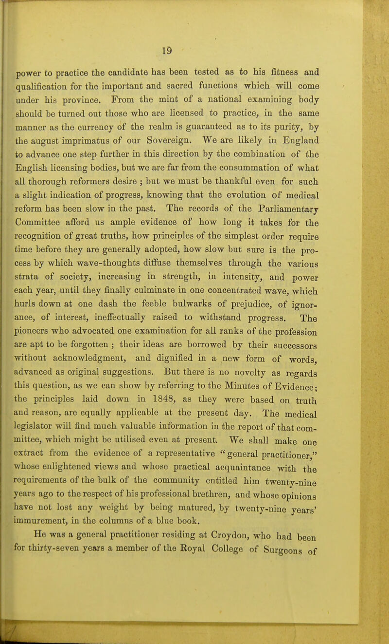 power to practice the candidate has been tested as to his fitness and qualification for the important and sacred functions which will come under his province. From the mint of a national examining body should be turned out those who are licensed to practice, in the same manner as the currency of the realm is guaranteed as to its purity, by the august imprimatus of our Sovereign. We are likely in England to advance one step further in this du'ection by the combination of the English licensing bodies, but we are far from the consummation of what all thorough reformers desire ; but we must be thankful even for such a slight indication of progress, knowing that the evolution of medical reform has been slow in the past. The records of the Parliamentary Committee afford us ample evidence of how long it takes for the recognition of great truths, how principles of the simplest order require time before they are generally adopted, how slow but sure is the pro- cess by which wave-thoughts diffuse themselves through the various strata of society, increasing in strength, in intensity, and power each year, until they finally culminate in one concentrated wave, which hurls down at one dash the feeble bulwarks of prejudice, of ignor- ance, of interest, ineffectually raised to withstand progress. The pioneers who advocated one examination for all ranks of the profession are apt to be forgotten ; their ideas are borrowed by their successors without acknowledgment, and dignified in a new form of words, advanced as original suggestions. But there is no novelty as regards this question, as we can show by referring to the Minutes of Evidence; the principles laid down in 1848, as they were based on truth and reason, are equally applicable at the present day. The medical legislator wiU find much valuable information in the report of that com- mittee, which might be utilised even at present. We shall make one extract from the evidence of a representative  general practitioner, whose enlightened views and whose practical acquaintance with the requirements of the bulk of the community entitled him twenty-nine years ago to the respect of his professional brethren, and whose opinions have not lost any weight by being matured, by twenty-nine years' immurement, in the columns of a blue book. He was a general practitioner residing at Croydon, who had been for thirty-seven years a member of the Royal College of Surgeons of