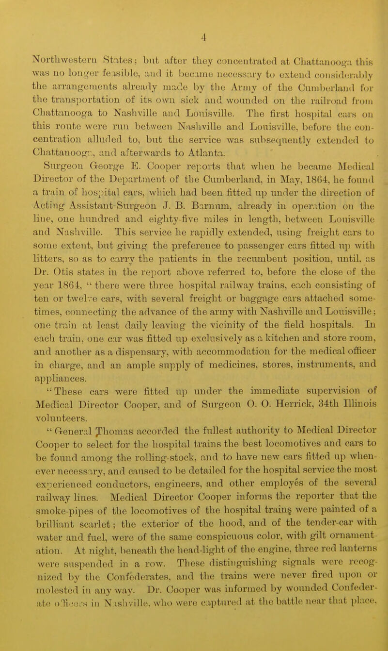 I Northwestern States j but after they concentrated at Chattanooga this was no longer feasible, and it became necessary to extend considerably the arrangements already made by the Army of the Cumberland for the transportation of its own siek and wounded on the railroad from Chattanooga to Nashville and Louisville. The first hospital ears on this route were run between Nashville and Louisville, before the con- centration alluded to, but the service was subsequently extended to Chattanooga, and afterwards to Atlanta. Surgeon George E. Cooper reports that when he became Medical Director of the Department of the Cumberland, in May, 18G4, he found a train of hospital cars, which had been fitted up under the direction of Acting Assistant-Surgeon J. B. Barnvim, already in operation on the line, one hundred and eighty-five miles in length, between Louisville and Nashville. This service he rapidly extended, using freight cars to some extent, but giving the preference to passenger cars fitted up with litters, so as to carry the patients in the recumbent position, until, as Dr. Otis states in the report above referred to, before the close of the year 1864,  there were three hospital railway trains, each consisting of ten or twelve ears, with several freight or baggage cars attached some- times, connecting the advance of the army with Nashville and Louisville; one train at least daily leaving the vicinity of the field hospitals. In each train, one car was fitted up exclusively as a kitchen and store room, and another as a dispensary, with accommodation for the medical officer in charge, and an ample supply of medicines, stores, instruments, and appliances. These cars were fitted up under the immediate supervision of Medical Director Cooper, and of Surgeon O. O. Herriek, 34th Illinois volunteers.  General Thomas accorded the fullest authority to Medical Director Cooper to select for the hospital trains the best locomotives and cars to be found among the rolling-stock, and to have new cars fitted up when- ever necessary, and caused to be detailed for the hospital service the most experienced conductors, engineers, and other employes of the several railway lines. Medical Director Cooper informs the reporter that the smoke-pipes of the locomotives of the hospital trains, were painted of a brilliant scarlet; the exterior of the hood, and of the tender-car with water and fuel, were of the same conspicuous color, with gilt ornament ation. At night, beneath the head-light of the engine, three red lanterns were suspended in a row. These distinguishing signals were recog- nized by the Confederates, and the trains were never fired upon or molested in any way. Dr. Cooper was informed by wounded Confeder- ate; oncers in N ishville. who were captured at the battle near that place.