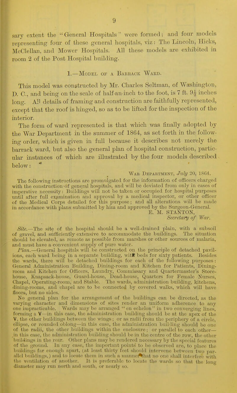 sai-y extent the  General Hospitals  were formed; and four models representing four of these general hospitals, viz: The Lincoln, Hicks, McClellan, and Mower Hospitals. All these jnodels are exhibited in room 2 of the Post Hospital building. 1.—Model of a Baekack Waec. This model was constructed by Mr. Charles Seltman, of Washington, D. C, and being on the scale of half-an-inch to the foot, is 7 ft. 9^ inches long. All details of fi-aming and construction are faithfully represented, except that the roof is hinged, so as to be lifted for the inspection of the interior. The form of ward represented is that which was finally adopted by the War Department in the summer of 1864, as set forth in the follow- ing order, Avhich is given in full because it describes not merely the barrack ward, but also the general plan of hospital construction, partic- ular instances of which are illustrated by the four models described below: * Wab Depaetment, July 20, 18G4. The following insti-victions are promulgated for the information of officers charged with the coustrnctiou-6f general hospitals, and will be deviated from only iu cases of imperative necessity: Buildings wiU not be taken or occupied for hospital pmposes until after full exiiminatiou and approval by a medical inspector, or other officer of the Medical Corps detailed for this purpose; and all alterations will be made iu accordance with i^lans submitted by him and approved by the Surgeon-General. E. M. STANTON, Secretai'y of Wm: Site.—The site of the hospital should be a well-drained plain, with a subsoil of gravel, and sufficiently extensive to accojnmodate the buildings. The situation should l)e elevated, as remote as possible from marshes or other sources of malaria, and must have a convenient supply of pure water. Firm.—General hospitals will he constructed on the princijple of detached pavil- ions, each ward being in a separate building, witK beds for sixty patients. Besides the wards, there will be detached buildings for each of the following purposes: General Administration Building, Dining-room and Kitchen for Patients, Dining- room and Kitchen for Officers, Laundry, Commissary and Quartermaster's Store- house, Knapsack-house, Guard-house, Dead-house, Quarters for Female Nurses, Chapel, Operating-room, and Stable. The wards, administration building, kitchens, dining-rooms, and chapel are to 1)6 connected by covered walks, which will have floors, but no sides. No general plan for the arrangement of the buildings can be directed, as the varying character and dimensions of sites render an uniform adherence to any one impracticable. Wards may be arranged  en echelon in two converging lines, forming a V—in this case, the administration building should be at the apex of the V, the other buildings between the wings; or as radii from the periphery of a circle, ellipse, or rounded oblong—in this case, the administration buil'.ling should be one of the radii, the other buildings within the enclosure; or parallel to each other— .in this case, tlie administration building should be in the centre of the row, the other buildings in the rear. Other plans may be rendered necessary by the special features of th(! ground. In any case, tlie important points' to be observed are, to j)lace the liuildiugs far (^nougli apai't, (at huist thirty feet should intervene between two par- allel buildings,) and to locate them in sucli a maniiei*that no one shall interfere with the vciiitilation of another. It is pniferable to locate the wards so that the long diameter inay run north and south, or nearly so.