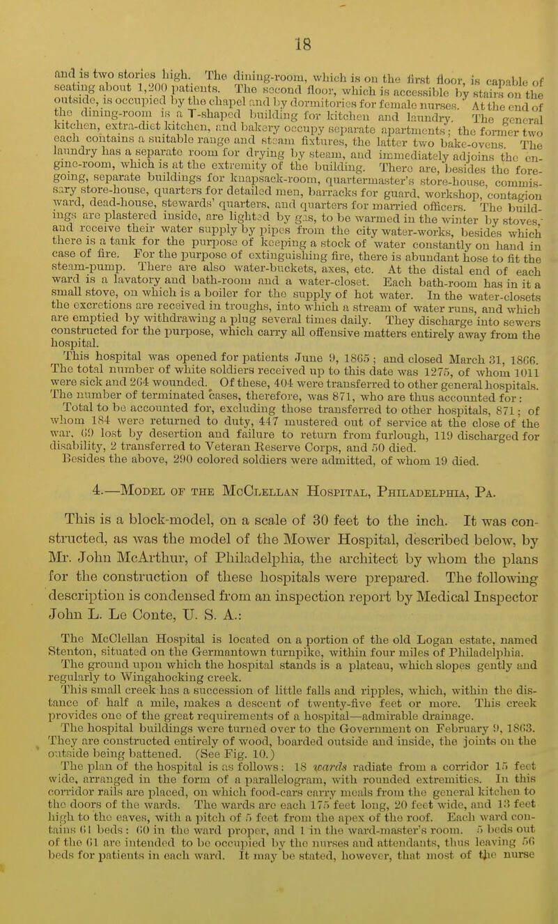 (incl is two stories liigh. The diuing-room, which is on the first floor is canabl.. nf seating abont 1,200 parents The second floor, which is accessible by stai?ron t^e outside, IS occnpied by the chapel and by donnitorios for female nurses. At the end of the dmmg-room is a T-shaped Imilding for kitchen and laundry. The ccneral kitchen, extra-dict kitchen, and bakery occupy separate apartnicuts; the fornier two each contains a suitable range and stoaia fixtures, the latter two bakc-ovens The laundry has a separate room for drying liy steam, and immediately adjoins the cn- gme-room, which is at the extremity of the building. There are, besides the fore- going, separate buildings for knapsack-room, quarterma.ster's store-house commis sary store-bouse, quarters for detailed men, barracks for guard, workshop, 'contagion ward, dead-house, stewards quarters, and quarters for married officers The build mgs arc plastered inside, are lighted by g is, to be warmed in the winter by stoves ■ and receive their water supply by pipes from the city water-works, besides which there is a tank for the purpose of kceiiiug a stock of water constantly on hand in case of fire. For the purpose of extinguishing fire, there is abundant ho.se to fit the steam-pump. There are also water-buckets, axes, etc. At the distal end of each ward is a lavatory and bath-room and a water-closet. Each bath-room has in it a small stove, on which is a boiler for the supply of hot water. In the water-closets the excretions are received in troughs, into which a stream of water runs, and which are emptied by withdrawing a plug several times daily. They discharge into sewers constructed for the purpose, which carry all offensive matters entirely away from the hospital. This hospital was opened for patients June 9, 18G5 ; and closed March 31, 1806. The total number of white soldiers received up to this date was 1275, of whom 1011 were sick and 2G4 wounded.^ Of these, 404 were transferred to other general hospitals. The number of terminated cases, therefore, was 871, who are thus accounted for: Total to be accounted for, excluding those transferred to other hospitals, 871; of whom 1S4 were returned to duty, 447 mustered out of service at the close of the war. (ID lost by desertion and failure to return from furlough. 111) discharged for disability, 2 transferred to Veteran Eeserve Corps, and 50 died. Besides the above, 290 colored soldiers were admitted, of whom 19 died. 4.—Model of the MoClellan Hospital, Philadelphia, Pa. This is a block-model, on a scale of 30 feet to the inch. It was con- structed, as was the model of the Mower Hospital, described below, by Mr. John McArthur, of Philadelphia, the architect by whom the plans for the construction of these hospitals were prepared. The following description is condensed from an insjjection report by Medical Inspector John L. Le Conte, U. S. A.: The McClellau Hospital is located on a portion of the old Logan estate, named Stentou, situated on the Germantown turnpike, within four miles of Philadelphia. The ground upon which the hospital stands is a plateau, which slopes gently and regularly to Wingahocking creek. This small creek has a succession of little falls and ripples, which, within the dis- tance of half a mile, makes a descent of twenty-five feet or more. This creek provides one of the great I'equirementa of a hospital—admirable di'ainage. The hospital buildings were turned over to the Government on February 9, 18(i3. They are constructed entirely of wood, boarded outside and inside, the joints on the o'.itside being battened. (See Fig. 10.) The plan of the hosjiital is as follows: 18 wards I'adiate from a corridor 15 feet wide, arranged in the form of a i^arallelogram, with rounded extremities. In this corridor rails are i^laced, on which food-cars carry meals from the general kitchen to the doors of the wards. The wards are each 175 feet long, 20 feet wide, and 13 feet high to the eaves, with a pitch of 5 feet from the apex of the roof. Each ward con- tains (!l beds : (10 in the ward projier, and 1 in the ward-master's room. 5 beds out of the (!1 are intended to be occu]iied hy the ntu'ses and attendants, thus leaving 5fi beds for ijatieuts in each ward. It may be stated, however, that most of t}ie nurse