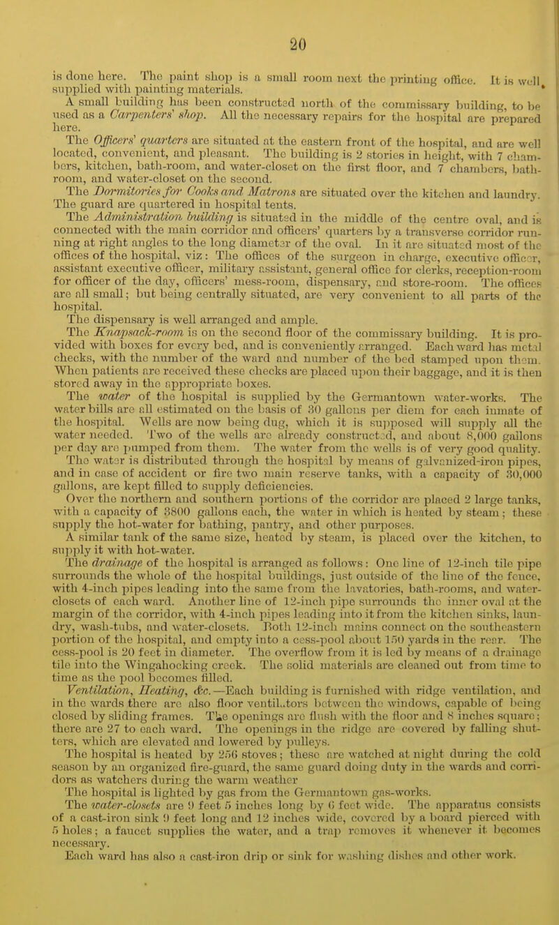 is done bore. Tho paint shop is a small room next the printing office. It is well supplied with painting materials. * [ A small buildinn; has been constructed north of the commissary building, to be used as a Carpenters nhop. All tho necessary repairs for the hospital are prepared here. | The Officers' quarters are situated at the eastern front of the hospital, and are well located, convenient, and pleasant. Tho building is i! stories in height, with 7 cliam- bors, kitchen, batli-room, and water-closet on the first floor, and 7 chambers, bath- room, and water-closet on the second. The Bormitoi-ies/(»• Cooks and Matrons are situated over the kitchen and laundry. The guard are quartered in hosj^ital tents. The Administration building is situated in the middle of the centre oval, and is connected with the main corridor and officers' quarters by a transverse conndor run- ning at right angles to the long diametar of tho oval. In it arc situated most of tlie offices of the hospital, viz: The offices of the surgeon in charge, executive offic::r, ' assistant executive officer, mihtary assistant, general office for clerks, reception-room for officer of the day, officers' mess-room, dispensary, r.nd store-room. The offices areallsmaU; but being centrally situated, are very convenient to all parts of the hospital. I The dispensary is well arranged and ample. i The Knapsack-room is on the second floor of the commissary building. It is pro- 1 vidcd with boxes for every bed, and is conveniently r.rranged. Each ward lias jnctiil I checks, with the number of the ward and niunber of the bed stamped upon thorn. | When patients are received these checks are placed upon their baggage, and it is then stored away in the approi^riato boxes. • The water of the hospital is supplied by the Germantown water-works. The \ water bills are all estimated on the basis of 30 gaUous per diem for each inmate of \ the hospital. Wells are now being dug, which it is su])posed will supply all the water needed. Two of the wells are ah-eady construct,:d, and about .S,()00 gallons -i per day are xnpcd from them. Tho water from tho wells is of very good quality. The wator is distributed through tho hospitnl by means of galvnnized-iron pipes, and in ease of accident or fire two main reserve tanks, with a capacity of 30,000 ^ gallons, are kept filled to supply deficiencies. Over tho northern and southern portions of the corridor are placed 2 large tanks, .' with a capacity of 3800 gallons each, the water in which is heated by steam ; these 1 supply the hot-water for bathing, pantry, and other purposes. * A similar tank of the same size, heated by steam, is placed over the kitchen, to supjily it with hot-water. , The drainage of the hospital is arranged as follows: One line of 12-inch tile pipe surrounds the whole of the hospital buildings, just outside of tho line of the fence, \ with 4-inch pipes leading into the same from the lavatories, bath-rooms, and water- closets of each ward. Another line of 12-incli pipe sun-ounds tho inner oval at the margin of tho corridor, with 4-inch pipes leading into it from the kitchen sink.s, laun- i dry, wash-tubs, and water-closets. Both 12-inch mains connect on the southeastern i portion of tho hospital, and empty into a cess-pool about 150 yards in the rear. The ' cess-pool is 20 feet in diameter. The overflow from it is led by means of a drainage i tile into the Wingahoeking crock. The solid materials are cleaned out from time to time as iho pool becomes filled. Ventilation, Heating, &c.—Each building is furnished with ridge ventilation, and in the wards there are also floor ventiL.tors between tho windows, capable of being closed by sliding frames. T'ie openings are flush with the floor and 8 inches square; there are 27 to each ward. The openings in the ridge are covered by falling shut- ters, which are elevated and lowered by jndleys. < The hospital is heated by stoves; these are watched at night during the cold \ season by an organized fire-guard, the same guard doing duty in the wards and corri- { dors as watchers during the warm weather j The hospital is lighted by gas from the Germantown gas-works. The water-closets are 9 feet 5 inches long by (i feet wide. The apparatus consists of a cast-iron sink !) feet long and 12 inches wide, covered by a board pierced with holes; a faucet supplies the water, and a trap removes it whenever it bocomes i necessary. ' Each ward has also a cast-iron drip or sink for washing dishes and other work.