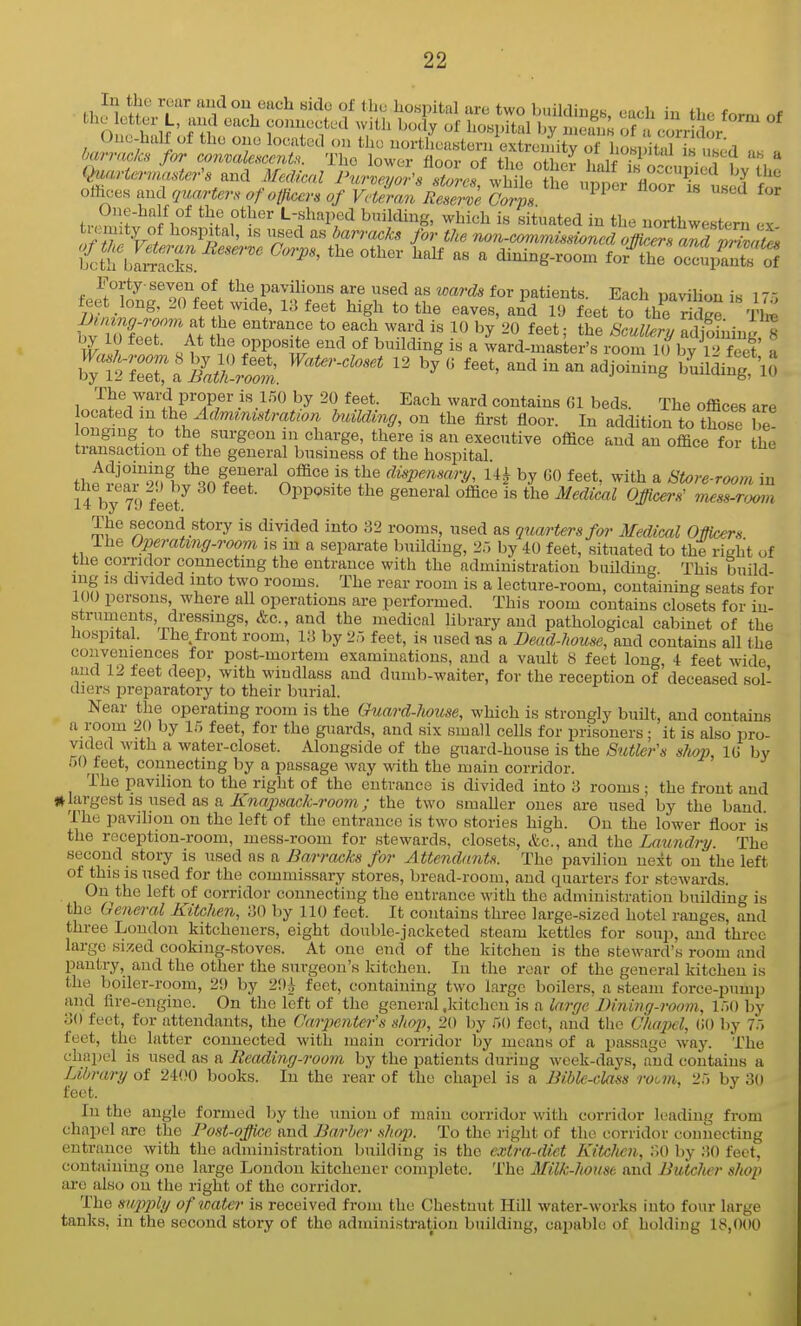 barrackn for convaleHcmU. The lower floor of iho nHn„;. i,niV ; '''.^'t-a ub a and ««Z iW^^J'/X-.f wMetf , pp ^ floor?rtel ofhces aud quartern of otficcrs of Veteran Reserve Corps 1°*^'^ L-shaped building, which is situated in the northwestern ex i^th bIScks. ''''  dining-room for^ oc^upS'S Forty seven of the pavilions are used as wards for patients. Each pavilion is 17 5 feet long. 20 fee wide, 13 feet high to the eaves, and 19 feet to the riS Tire JJining.room at the entrance to each ward is 10 by 20 feet- the SmSrv ?d obiin.. « 1^ 10 feet. At the opposite end of building is a Lrd-^as ertrSm by\rfeet a bTlllTa^UVr: -^i-n adjoining b^uiliJg^NS The ward proper is 1.50 by 20 feet. Each ward contains 61 beds. The offices are ocated in ihB Adviimstration biiUding, on the first floor. In addition to those be! vp^ff^f V\ ''^^'■'^''^ ^^^''^ executive office aud an office for the transaction of the general business of the hospital the hi^'^nf f^ n^^^'^-f ^i^P^>^sary, Ui by GO feet, with a Store-room in 14 by 79 feet Oppo^te the general office is the Medical Officers' 'mess.r.mn The second story is divided into ?>2 rooms, used as quarters for Medical OMcers The Operating-room is in a separate building, 2:, by 40 feet, situated to the right of the comdor connecting the entrance with the administration building. This build- ing IS divided into two rooms. The rear room is a lecture-room, containing seats for 100 persons where all operations are performed. This room contains closets for iu- strumeuts, dressings, &c., and the medical library and pathological cabinet of the hospital, ihe front room, la by 25 feet, is used as a Dead-house, aud contains all the conveniences for post-mortem examinations, aud a vault 8 feet long, 4 feet wide aud 12 feet deep, with windlass and dumb-waiter, for the reception of deceased sol- diers preparatory to their burial. Near the operating room is the Ouard-7iouse, which is strongly built, and contains a room 20 by 1.5 feet, for the guards, and six small cells for prisoners; it is also pro- vided with a water-closet. Alongside of the guard-house is the Stitler's shop, lU by .)0 feet, connecting by a passage way with the main corridor. The pavilion to the right of the cutvauce is divided into 3 rooms ; the front aud jllargest is iised as a ^waj'Wrtc^-rooTO; the two smaller ones are used by the band The pavilion on the left of the entrance is two stories high. On the lower floor is the reception-room, mess-room for stewards, closets, &c., and the Laundry. The second story is used as a Barracks for Attendants. The pavilion next on the left of this IS used for the commissary stores, bread-room, aud quarter-s for stewards. On the left of corridor connecting the entrance with the administration building is the General Kitchen, 30 by 110 feet. It contains three large-sized hotel ranges, and three London kitcheners, eight double-jacketed steam kettles for soup, aud three large sized cooking-stoves. At one end of the kitchen is the steward's room aud pantry, aud the other the surgeon's kitchen. In the rear of the general kitchen is the boiler-room, 29 by 29^ feet, containing two large boilers, a steam force-pump and fire-engine. On the left of the general .kitchen is a large Bininq-room, !)() by 30 fecit, for attendants, the CarpenUr's shop, 20 by r>() feet, and the Chapel, CO by 7.) feet, the latter connected with main coiTidor by means of a passage way. The chapel is used as a Reading-room by the patients duriug week-days, and contains a Library of 2400 books. In the rear of the chapel is a Bible-cla^s rotm, 25 by 30 feet. In the angle formed hy tlie union of main corridor with corridor leading from chapel are the Post-office and Barber shop. To the right of the corridor connecting entrance with the administration building is the extra-diet Kitchen, 30 by 30 feet, containing one large London kitchener complete. The Milk-house aud Butclicr shop are also on the right of the corridor. The su2i2yly of water is received from the Chestnut Hill water-works into four large tanks, in the second story of the administration buildiug, capable of holding 18,000