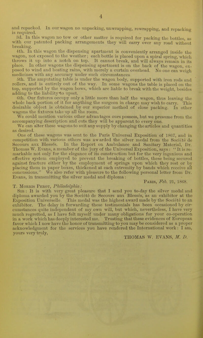 and repiicked. In our wagon no unpacking, unwrapping, rewrapping, and repacking is required. ad. In this wagon no tow or other matter is required for packing the bottles, as with our patented packing arrangements they will carry over any road without breaking. 4th. In this wagon the dispensing apartment is conveniently arranged inside the wagon, not exposed to the weather; each bottle is placed upon a spiral spring, which throws it up into a notch on top. It cannot break, and wiU always remain in its place. In other wagons the dispensing apartment is on the back of the wagon, ex- posed to wind and beating rains, with merely a curtain overhead. No one can weigh medicines with any accuracy under such circumstances. r>th. The amputating table is under the wagon body, supported with iron rods and rollers, and is entirely out of the way. In some wagons the table is placed on the top, supported by the wagon bows, which are liable to break with the weight, besides adding to the liability*to iipset. Gth. Our fixtures occupy only a little more than half the wagon, thus leaving the whole back portion of it for anything the sm-geon in charge may wish to carry. This desirable object is obtained by our superior method of close packing. In other wagons the fixtures take up all the room. We could mention various other advantages ours jiossess, but we presume from the accompanying description and cuts they will be apparent to every one. We can alter these wagons to suit any supply by changing the articles and quantities as desired. One of these wagons was sent to the Paris Universal Exposition of 1867, and in competition with various others was awarded the silver medal from the Societc de Secours aux Blessds. In the Report on Ambulance and Sanitary Material, Dr. Thomas W. Evans, a member of the jury of the Universal Exposition, says :  It is re- markable not only for the elegance of its construction but for the very ingenious and effective system employed to j^revent the breaking of bottles, these being secured against fracture either by the employment of springs upon which they rest or by placing them in paper boxes, thickened at each extremity by bands which receive aU concussions. We also refer with pleasure to the following personal letter from Dr. Evans, in transmitting the silver medal and diploma : Pabis, Feb. 21, 18G8. T. Morris Perot, Philadelphia: Sir : It is with very great jjleasure that I send you to-day the silver medal and diploma awarded you by the Societc de Secoiirs aux Blesses, as an exhibitor at the Exposition Universelle. This medal was the highest award made by the Societe to an exhibitor. The delay in forwarding these testimonials has been occasioned by cir- cumstances quite indej^endeut of my own will, but which, nevertheless, I have very mxich regretted, as I have felt myself under many obligations for your co-oi^eration in a work which has deeply interested me. Trusting that these evidences of European favor which I now have the honor of transmitting to you may be considered as a jiroper acknowledgment for the services you have rendered the International work: I am, yours very tridy, THOMAS W. EVANS, M. D.