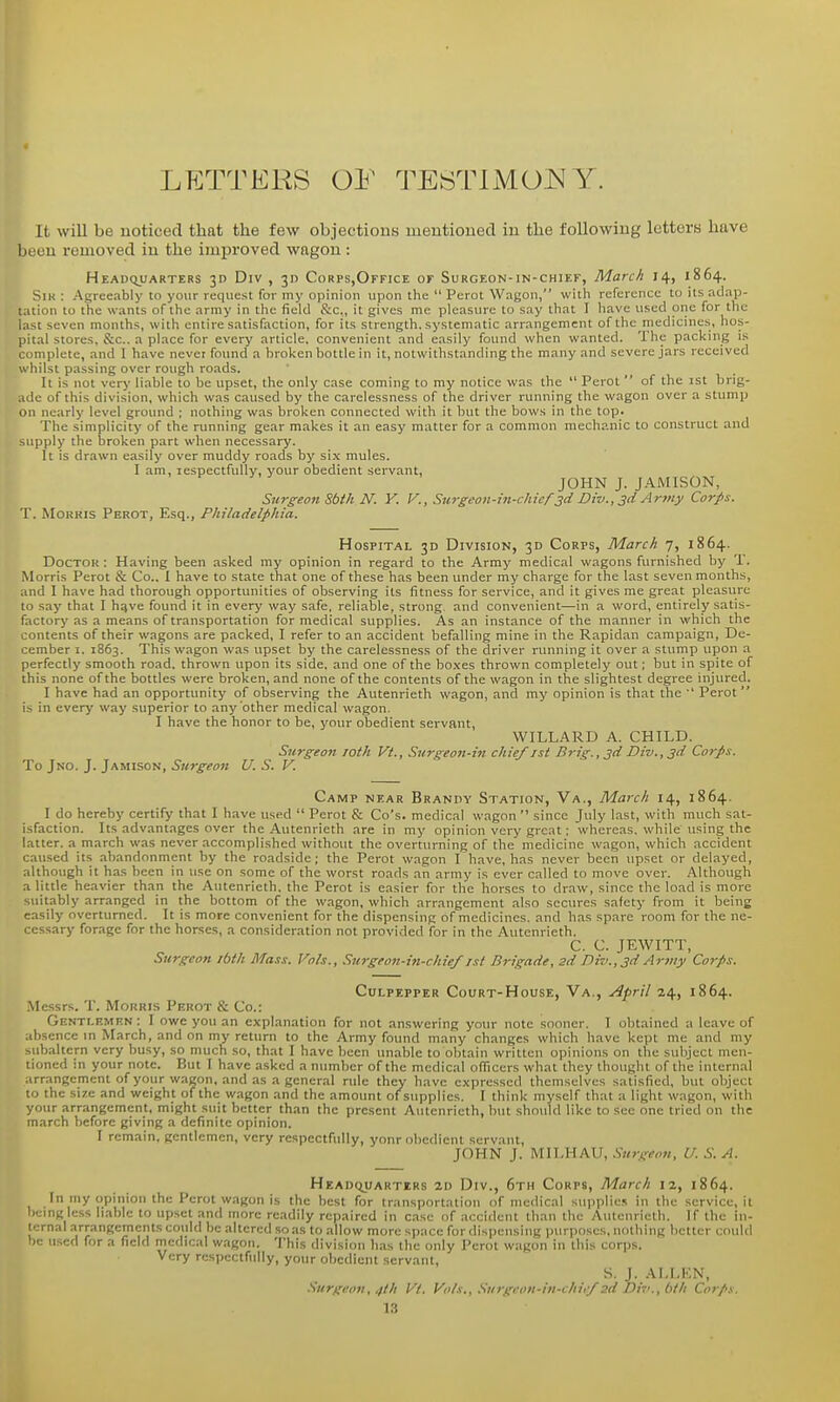 LETTERS OF TESTIMO^^Y. It will be noticed that the few objections mentioned in the following letters have been removed in the improved wagon : HEADqUARTERS 3D DiV , 315 CoRPS,OFFICE OF SuRGEON-IN-CHIEF, March 14, 1864. SiK : Agreeably to your request for my opinion upon the  Perot Wagon, with reference to its adap- tation 10 the wants of the army in the field itc, it gives me pleasure to say that I have used one for the last seven months, with entire satisfaction, for its strength, systematic arrangement of the medicines, hos- pital stores, &c., a place for every article, convenient and easily found when wanted. The packing is complete, and I have never found a broken bottle in it, notwithstanding the many and severe jars received whilst passing over rough roads. It is not very liable to be upset, the only case coming to my notice was the  Perot  of the ist brig- .idc of this division, which was caused by the carelessness of the driver running the wagon over a stump on nearly level ground ; nothing was broken connected with it but the bows in the top. The simplicity of the running gear makes it an easy matter for a common mechanic to construct and supply the broken part when necessary. It is drawn easily over muddy roads by six mules. I am, respectfully, your obedient servant, JOHN J. JAMISON, Surgeon Sbtk N. Y. V., Surgeon-in-chief 3d Div.,3d Artny Corps. T. MoKRis Perot, Esq., Philadelphia. Hospital 3D Division, 30 Corps, March 7, 1864. DocTOK: Having been asked my opinion in regard to the Army medical wagons furnished by T. Morris Perot & Co.. I have to state that one of these has been under my charge for the last seven months, and I have had thorough opportunities of observing its fitness for service, and it gives me great pleasure to say that I hqve found it in every way safe, reliable, strong, and convenient—in a word, entirely satis- factory as a means of transportation for medical supplies. As an instance of the manner in which the contents of their wagons are packed, I refer to an accident befalling mine in the Rapidan campaign, De- cember I. 1863. This wagon was upset by the carelessness of the driver running it over a stump upon a perfectly smooth road, thrown upon its side, and one of the boxes thrown completely out; but in spite of this none of the bottles were broken, and none of the contents of the wagon in the slightest degree injured. I have had an opportunity of observing the Antenrieth wagon, and my opinion is that the  Perot i> in every way superior to any other medical wagon. I have the honor to be, your obedient servant, WILLARD A. CHILD. Surgeo7t roth Vt., Surgeon-in chief ist Brig., 3d Div.,3d Corps. To Jno. J. Jamison, Surgeon U. S. V. Camp near Brandy Station, Va., March 14, 1864. I do hereby certify that I have used  Perot & Co's. medical wagon  since July last, with much sat- isfaction. Its advantages over the Antenrieth are in my opinion very great: whereas, while using the latter, a march was never accomplished without the overturning of the medicine wagon, which accident caused its abandonment by the roadside; the Perot wagon I have, has never been upset or delayed, although it has been in use on some of the worst roads an army is ever called to move over. Although a little heavier than the Antenrieth. the Perot is easier for the horses to draw, since the load is more suitably arranged in the bottom of the wagon, which arrangement also seoires safety from it being easily overturned. It is more convenient for the dispensing of medicines, and has spare room for the ne- cessary forage for the horse;;, a consideration not provided for in the Autenrieth. C. C. JEWITT, Surgeon ibth Mass. Vols., Surgeon-in-cliief ist Brigade, zd Div.,3d Artiiy Corps. Culpepper Court-House, Va., April 24, 1864. Messrs. T. Morris Perot & Co.: Gentlemen: I owe you an explanation for not answering your note sooner. I obtained a leave of .ibsencc in March, and on my return to the Army found many changes which have kept me and my -.ubaltcrn very busy, so much so, that I have been unable to obtain written opinions on the subject men- tioned in your note. But I have asked a number of the medical officers what they thought of the internal arr.-ingement of your wagon, and as a general rule they have expressed themselves satisfied, but object to the size and weight of the wagon and the amount of supplies. I think myself that a light wagon, with your arrangement, might suit better than the present Antenrieth, but should like to sec one tried on the march before giving a definite opinion. I remain, gentlemen, very respectfully, yonr obedient servant, JOHN J. MILHAU, .Surgeon, U. S. A. Headquarters 2d Div., 6th Corps, March 12, 1864. In my opinion the Perot w.igon is the best for transportation of medical supplies in the service, it being less liable to upset and more readily repaired in case of accident than the Autenrieth. If the in- ternal arrangements could be altered so as to allow more space for dispensing jjurposes, nothing better coulil '-e used for a field medical wagon. This division has the only Perot wagon in this corps. Very rcspectfiilly, your obedient servant, S. J. AI.LEN, Surgeon, 4th Vt. Vi>t.\., Surgcou-in-chief 2d Dii>.,hth Corps.