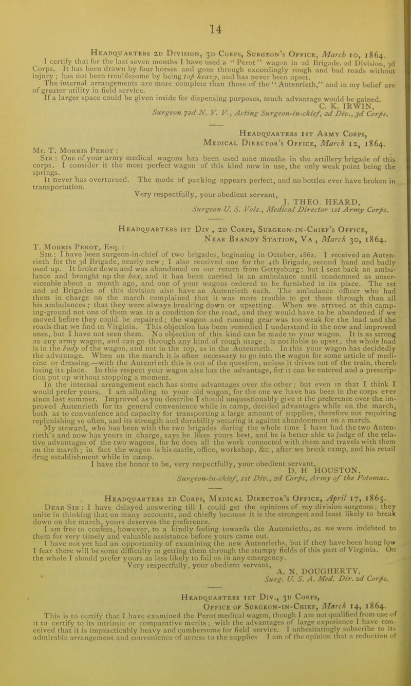 Heaiiquarters aD Division, 30 Corps, Surgeon's Okfice, March 10, 1864. 1 certify lhal fur the last .si;vi;n iiionths I have used a •' Perot wagon in 2d Brigade. 2d Division, 3d Corps. It iias been drawn Ijy four horses and gone through exceedingly rough and biid roads without injury ; has not been lrou1)lesome by being tnfi hi-avy, and has never been upset. The internal arraiigenients are more complete than those of the  Autenrieth, and in my belief are of greater utility in field service. If a larger space could be given inside for dispensing purposes, much advantage would be gained. C. K. IRWIN, Surgeon jsd N. V. V., Acting Surgeon-in-chie/, 2d Div.,3d Corps. HEADCyJARTERS 1ST ArMY CoRPS, Medical Director's Office, March 12, 1864. Mr. T. MoKKis PijROT : Siu : One of your army medical wagons has been used nine months in the artillery brigade of this corps. I consider it the most perfect wagon of this kind now in use, the only weak point being the springs. It never has overturned. The mode of packing appears perfect, and no bottles ever have broken in transportation. Very respectfully, your obedient servant, J. THEO. HEARD, Surgeon U. S. Vols., Medical Director 1st Army Corps. Headquarters ist Div , 2d Corps, Surgeon-in-Chief's Office, Near Brandy Station, Va , March 30, 1864. T. MoKRis Peuot, Esq. : SiK : I have been surgeon-in-chief of two brigades, beginning in October, 1862. I received an Auten- rieth for the 3d Brigade, nearly new ; I also received one for the 4th Brigade, second hand and badly used up. It broke down and was abandoned on our return from Gettysburg: but I sent back an ambu- lance and brought up the box, and it has been carried in an ambulance until condemned as unser- viceable about a month ago, and one of your wagons ordered to be furnished in its place. The 1st and 2d Brigades of this division also have an Autenrieth each. The ambulance officer who had them in charge on the march complained that it was more trouble to get them through than all his ambulances ; that they were always breaking down or upsetting. When we arrived at this camp- ing-ground not one of them was in a condition for the road, and they would have to be abandoned if we moved before they could be repaired ; the wagon and running gear was too weak for the load and the roads that we find m Virginia. This objection has been remedied I understand in the new and improved ones, but I have not seen them. No objection of this kind can be made to your wagon. It is as strong as any army wagon, and can go through any kind of rough usage ; is not liable to upset; the whole load is in the body of the wagon, and not in the top, as in the Autenrieth. In this your wagon has decidedly the advantage. When on the march it is often necessary to go into the wagon for some article of medi- cine or dressing.—with the Autenrieth this is out of the question, unless it drives out of the train, thereb losing its place. In this respect your wagon also has the advantage, for it can be entered and a prescrip- tion put up without stopping a moment. In the internal arrangement each has some advantages over the other ; but even in that I think I would prefer yours. I am alluding to your old wagon, for the one we have has been in the corps ever since last summer. Improved as you describe I should unquestionably give it the preference over the im- proved Autenrieth for its general convenience while in camp, decided advantages while on the march, both as to convenience and capacity for transporting a large amount of supplies, therefore not requiring replenishing so often, and its strength and durability securing it against abandonment on a march. My steward, who has been with the two brigades during the whole time I have had the two Auten- rieth's and now has yours in charge, says he likes yours best, and he is better able to judge of the rela- tive advantages of the two wagons, for he docs all the work connected with them and travels with them on the march ; in fact the wagon is his castle, office, workshop, &c , after we break camp, and his retail drug establishment while in camp. I have the honor to be, very respectfully, your obedient servant, D. H HOUSTON. Surgeon-in-chie/, ist Div., 3d Corps, Army 0/ the Potomac. Headquarters 2d Corps, Medical Director's Office, April 17, 1865. Dear Sir : I have delayed answering till I could get the opinions of my division surgeons: they unite in thinking that on many accounts, and chiefly because it is the strongest and least likely to break down on the march, yours deserves the preference. I am free to confess, however, to a kindly feeling towards the Autenrieths, as we were indebted to them for very timely and v.tluable assistance before yours came out. I have not yet had an opportunity of examining the new Autenrieths, but if they have been hung low I fear there will be some difficulty in getting them through the stumpy fields of this part of Virginia. On the whole I should prefer yours as less likely to fail us in any emergency. Very respectfully, your obedient servant, A. N. DOUGHERTY. Surg. U. S. A. Med. Dir. id Corps. Headquarters ist Div., 30 Corps, Office OF Surgeon-in-Chief, March 14, 1864. This is to certify that I have examined the Perot medical w.agon, though I am not qualified from use of it to certify to its intrinsic or comparative merits : with the advantages of large experience 1 have con- ceived that it is imiiracticnbly heavy and cumbersome for field service. 1 unhesitatingly subscribe to its admirable arrangement and convenience of access to the supplies I am of the opinion that a reduction o(