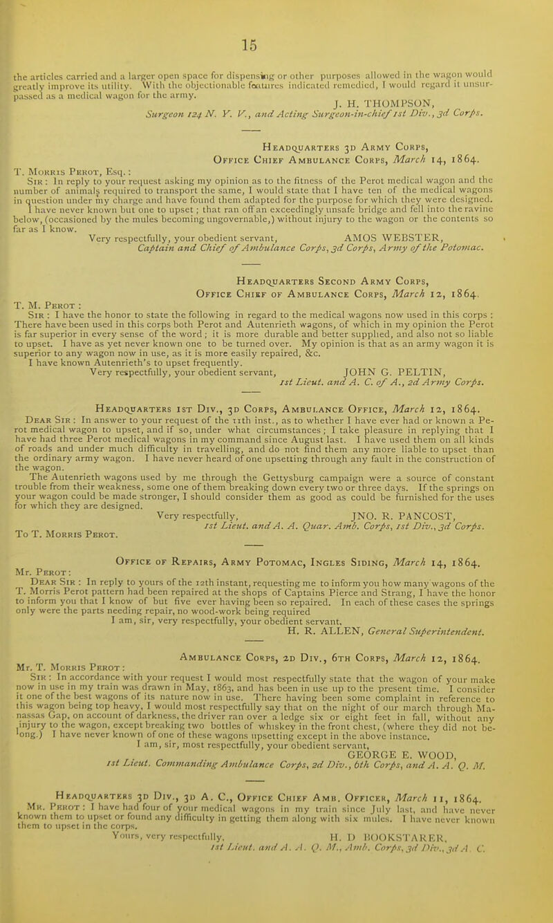 the articles carried and a larger open space for dispensing or other purposes allowed in the wagon would greatly improve its utility. With the objectionable fotitiires indicated remedied, I would regard it unsur- passed as a medical wagon for the army. J. H. THOMPSON, ^ Surgeon 124 N. Y. V., and Acting Surgeon-in-chief jsi Div.,3(i Corps. Headquarters 3D Army Corps, Office Chief Ambulance Corps, March 14, 1864. T. MoKKis Perot, Esq.: SiK : In reply to your request asking my opinion as to the fitness of the Perot medical wagon and the number of animals required to transport the same, I would state that I have ten of the medical wagons in question under my charge and have found them adapted for the purpose for which they were designed. 1 have never known but one to upset; that ran off an exceedingly imsafc bridge and fell into the ravine below, (occasioned by the mules becoming imgovernable,) without injury to the wagon or the contents so far as I know. Very respectfully, your obedient servant, AMOS WEBSTER, Captain and Chief 0/Ambulance Corps, 3d Corps, Army 0/the Potojnac. HEADCyjARTERS SeCOND ArMY CoRPS, Office Chikf of Ambulance Corps, March iz, 1864. T. M. Perot : Sir . I have the honor to state the following in regard to the medical wagons now used in this corps : There have been used in this corps both Perot and Autenrieth wagons, of which in my opinion the Perot is far superior in every sense of the word ; it is more durable and better supplied, and also not so liable to upset. I have as yet never known one to be turned over. My opinion is that as an army wagon it is superior to any wagon now in use, as it is more easily repaired, &c. I have known Autenrieth's to upset frequently. Very respectfully, your obedient servant, JOHN G. PELTIN, /si Lieut, and A. C. of A., 2d Army Corps. Headquarters ist Div., 30 Corps, Ambulance Office, March 12, 1864. Dear Sir : In answer to your request of the iith inst., as to whether I have ever had or known a Pe- rot medical wagon to upset, and if so, under what circumstances; I take pleasure in replying that I have had three Perot medical wagons in my command since August last. I have used them on all kinds of roads and under much difficulty in travelling, and do not find them any more liable to upset than the ordinary army wagon. I have never heard of one upsetting through any fault in the construction of the wagon. The Autenrieth wagons used by me through the Gettysburg campaign were a source of constant trouble from their weakness, some one of them breaking down every two or three days. If the springs on your wagon could be made stronger, I should consider them as good as could be furnished for the uses for which they are designed. Very respectfully. JNO. R. PANCOST, 1st Lieut, and A. A. Quar. Ami. Corps, ist Div., 3d Corps. To T. Morris Perot. Office of Repairs, Army Potomac, Ingles Siding, March 14, 1864. Mr. Perot : Dear Sir : In reply to yours of the 12th instant, requesting me to inform you how many wagons of the T. Morris Perot pattern had been repaired at the shops of Captains Pierce and Strang, I have the honor to inform you that I know of but five ever having been so repaired. In e.ach of these cases the springs only were the parts needing repair, no wood-work being required I am, sir, very respectfully, your obedient servant, H, R. ALLEN, General Superintendent. Ambulance Corps, 2d Div., 6th Corps, March 12, 1864. Mr. T. Morris Perot: Sir : In accordance with your request I would most respectfully state that the wagon of your make now in use in my train was drawn in May, 1863, and has been in use up to the present time. I consider it one of the best wagons of its nature now in use. There having been some complaint in reference to this wagon being top heavy, I would most respectfiilly say that on the night of our march through Ma- nassas Gap, on account of darkness, the driver ran over a ledge six or eight feet in fall, without any injury to the wagon, except breaking two bottles of whiskey in the front chest, (where they did not bc- 'ong.) I have never known of one of these wagons upsetting except in the above instance. I am, sir, most respectfully, your obedient servant, GEORGE E. WOOD, 1st Lieut. Commanding Ambulance Corps, 2d Div., bth Corps, and A. A. Q. M. Hradquarters 3D Div., 3D A. C, Office Chief Amb. Officer, March 11, 1864. Mk. Pekot : I have had four of your medical w.agons in my train since July last, and have never known them to upset or found any difficulty in getting them along with six mules. I have never known them to upset in the corps. Yours, very respectfully, H. U liOOKSTARF.R, 1st Lieut, and A. A. Q. M., Amb. Corps, 3d Di-.K, 3d .A C.