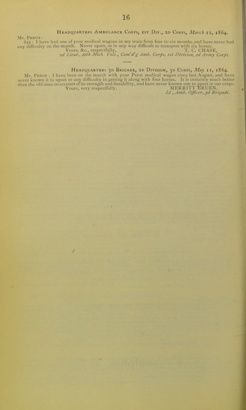 Headquarters Ambulance Corps, ist Div., 2d Coups, March 12, 1864. Mr. Perot: Siu : I havu had one of your medical wagons in my train from four U> six nioiillis, and have never had any difficulty on the march. Never upset, or in any way difficult to transport witli six horses. Yours, &c., respectfully, T. C. CHASE, 2d Lieut., 2bth Mich. Vols., Com'd'g Amb. Corps, isi Division, 2d Army Corps. Headijuarters 30 Brigade, 2d Division, 31) Corps, May 11, 1864. Mr. PliUOT : I have been on the march with your Perot medical wagon since last August, and have never known it to upset or any difficully in getting it along with four horses. It is certainly much better thin the old ones on account of its strength and durability, and have never known one to upset in our corps. Yours, very respectfully, MEKRITT liRUEN, Lt , Amb. Officer, ^d Brigade. 