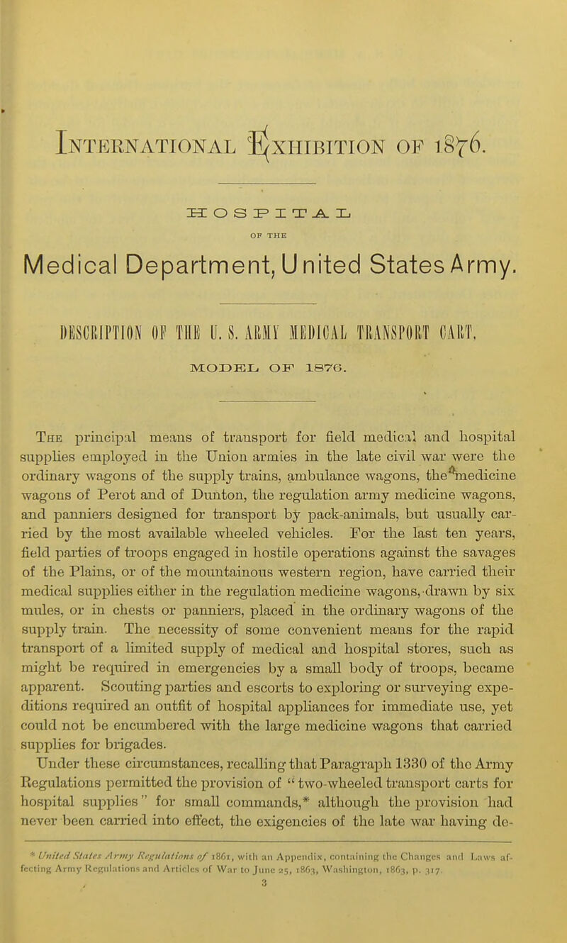 International J^xiiibition of ^^^6. laiOSIF'XT-A.Ij Medical Department,United StatesArnny. DESCRIPTION OP THE U. S. mU MEDICAL TRANSPORT CART. MODEL OF 1876. The principnl means of transport for field medical and hospital supplies employed in the Union armies in the late civil war were the ordinary wagons of the suj^ply trains, ambulance wagons, the^inedicine wagons of Perot and of Dmiton, the regulation army medicine wagons, and panniers designed for transport by pack-animals, but usually car- ried by the most available wheeled vehicles. For the last ten years, field parties of troops engaged in hostile operations against the savages of the Plains, or of the mountainous western region, have carried their medical supi^lies either in the regulation medicine wagons, drawn by six mules, or in chests or panniers, placed in the ordinary wagons of the supply train. The necessity of some convenient means for the rapid transport of a limited supply of medical and hospital stores, such as might be required in emergencies by a small body of troops, became apparent. Scouting parties and escorts to exploring or surveying expe- ditions required an outfit of hospital appliances for immediate use, yet could not be encumbered with the large medicine wagons that carried supplies for brigades. Under these circumstances, recalling that Paragraph 1330 of the Army Regulations permitted the x^rovision of  two-wheeled transport carts for hospital supplies for small commands,* although the provision had never been carried into effect, the exigencies of the late war having de- * UniledSlates Army Rcgit/aiwns o/ 1861, with an Appendix, contjiininj; the Chnngcs and Laws af- fecting Army ReRuIations and Articles of War to June 25, iSfi.-?, Washington, 18^3, p. 117.