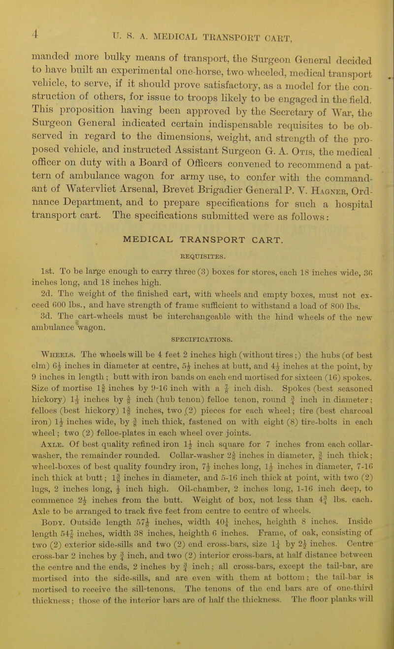 maiided more bulky means of transport, the Surgeon General decided to have built an experimental one-horse, two wheeled, medical transport vehicle, to serve, if it should prove satisfactory, as a model for the con- struction of others, for issue to troops hkely to be engaged in the field. This proposition having been approved by the Secretary of War, the Surgeon General indicated certain indispensable requisites to be ob- served in regard to the dimensions, weight, and strength of the pro- posed vehicle, and instructed Assistant Surgeon G. A. Otis, the medical officer on duty with a Board of Officers convened to recommend a pat- tern of ambulance wagon for army use, to confer Avith the command- ant of Watervliet Arsenal, Brevet Brigadier General P. V. Hagner, Ord- nance Department, and to prepare specifications for such a hospital transport cart. The specifications submitted were as follows: MEDICAL TRANSPORT CART. EEQUISITES. 1st. To be large enough to carry three (8) boxes for stores, each 18 inches wide, 30 inches long, and 18 inches high. 2d. The weight of the finished cart, with wheels and empty boxes, must not ex- ceed 600 lbs., and have strength of frame sufficient to withstand a load of 800 lbs. 3d. The cart-wheels must be interchangeable with the hind wheels of the new ambulance Vagon. SPECIFICATIONS. Wheels. The wheels wiU be 4 feet 2 inches high (without tires;) the hubs (of best elm) inches in diameter at centre, .5^ inches at butt, and inches at the jDoint, by 0 inches in length ; butt with iron bands on each end mortised for sixteen (IG) spokes. Size of mortise 1| inches by 'J-IO inch with a | inch dish. Si^okos (best seasoned hickory) 1^ inches by f inch (hub tenon) felloe tenon, round f inch in diameter: felloes (best hickory) If inches, two (2) i^ieces for each wheel; tire (be.st charcoal iron) 1^ inches wide, by f inch thick, fastened on with eight (8) tire-bolts in each wheel; two (2) felloe-plates in each wheel over joints. Axle. Of best quality refined iron 1^ inch square for 7 inches from each coUar- washer, the remainder rounded. Collar-washer 2f inches in diameter, f inch thick: wheel-boxes of best quality foundry iron, 7^ inches long, 1^ inches in diameter, 7-l(! inch thick at butt; If inches in diameter, and H-lCt inch thick at point, with two (2) lugs, 2 inches long, | inch high. Oil-chamber, 2 inches long, 1-10 inch deep, to commence 2^ inches from the butt. Weight of box, not less than 4.^ lbs. each. Axle to be arranged to track five feet from centre to centre of wheels. Body. Outside length r)7^ inches, width 40^ inches, heighth 8 inches. Inside length rA^ inches, width 38 inches, heighth G inches. Frame, of oak, consisting of two (2) exterior side-siUs and two (2) end cross-bars, size l^- by 2^ inches. Centre cross-bar 2 inches by J inch, and two (2) interior cross-bars, at half distance between the centre and the ends, 2 inches by f inch; all cross-bars, except the tail-bar, arc mortised into the side-sills, and are even with them at bottom; the tail-bar is mortised to receive the sill-tenons. The tenons of the end bars arc of one-third thickness; those of the interior bars are of half the thickness. The floor planks will