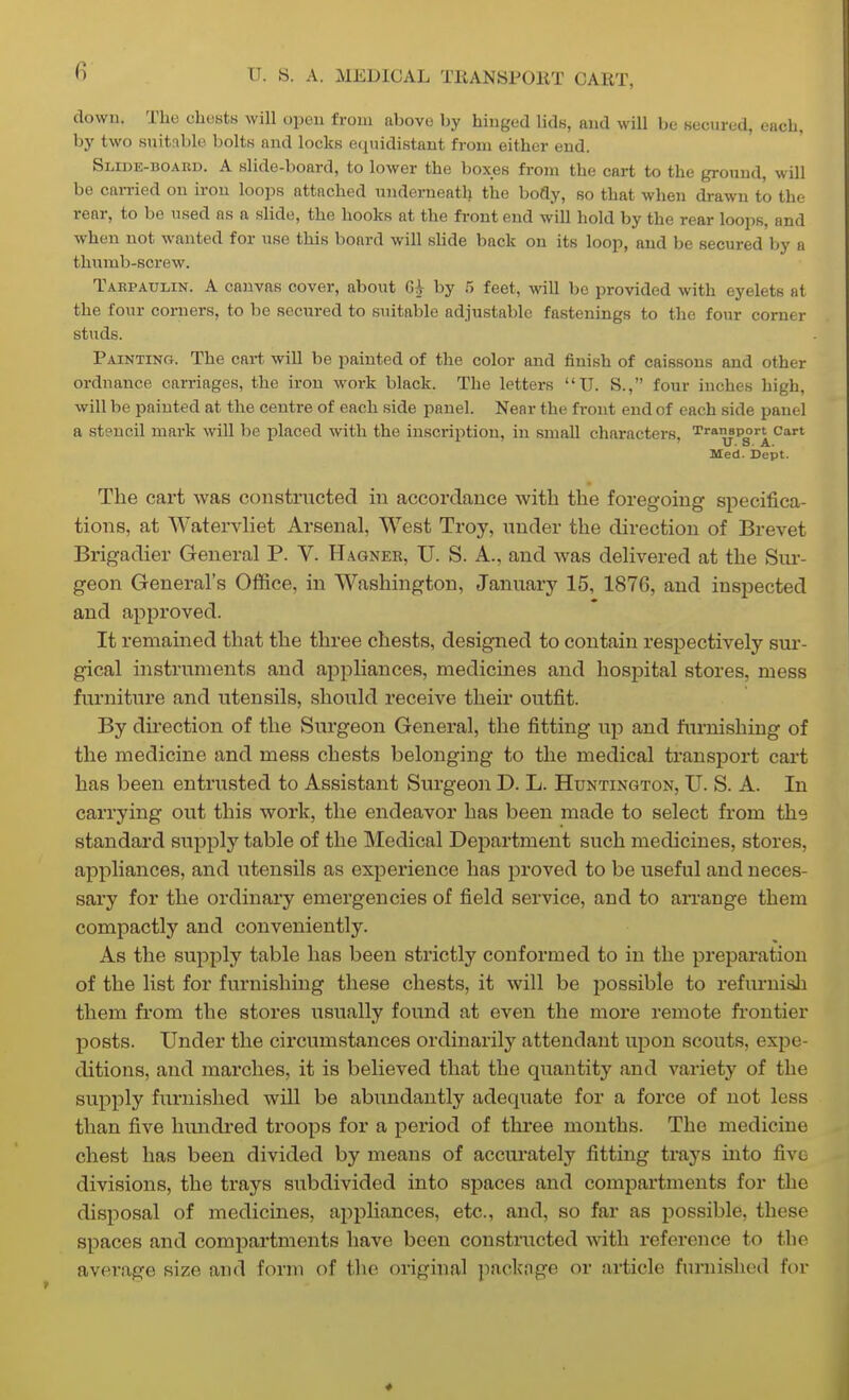 down. The chcytB will open from above by hinged Uds, and will be secured, each, by two suitable bolts and locks equidistant from either end. Slide-boakd. a slide-board, to lower the boxes from the cart to the ground, will be caiTied on iron loops attached underneath the body, so that when drawn to the rear, to be used as a slide, the hooks at the front end will hold by the rear loops, and when not wanted for use this board will sHde back on its loop, and be secured by a thumb-screw. Tabpaulin. a canvas cover, about by 5 feet, will be provided with eyelets at the four corners, to be secured to suitable adjustable fastenings to the four corner studs. Painting. The cai-t will be painted of the color and finish of caissons and other ordnance carriages, the iron work black. The letters U. S., four inches high, will be painted at the centre of each .side panel. Near the front end of each side panel a stencil mark will be placed with the inscrii^tion, in small characters. Transport cart XT. S- A. Med. Dept. The cart was constructed in accordance with the foregoing specifica- tions, at Watervliet Arsenal, West Troy, under the direction of Brevet Brigadier General P. V. Hagner, U. S. A., and was delivered at the Sur- geon General's Office, in Washington, January 15, 1876, and inspected and approved. It remained that the three chests, designed to contain respectively sur- gical instrimients and appliances, medicines and hospital stores, mess furniture and utensils, should receive their outfit. By direction of the Surgeon General, the fitting up and furnishing of the medicine and mess chests belonging to the medical transport cart has been entrusted to Assistant Surgeon D. L. Huntington, U. S. A. In carrying out this work, the endeavor has been made to select from the standard supply table of the Medical Department such medicines, stores, appliances, and utensils as experience has proved to be useful and neces- sary for the ordinary emergencies of field service, and to arrange them compactly and conveniently. As the supply table has been strictly conformed to in the preparation of the list for furnishing these chests, it will be possible to refurnish them from the stores usually found at even the more remote fi-ontier posts. Under the circumstances ordinarily attendant upon scouts, expe- ditions, and marches, it is believed that the quantity and variety of the supply furnished will be abundantly adequate for a force of not less than five hundred troops for a period of three months. The medicine chest has been divided by means of accurately fitting trays into five divisions, the trays subdivided into spaces and compartments for the disposal of medicines, ajipliances, etc., and, so far as possible, these spaces and compartments have been constructed with reference to the average size and form of the original packnge or article furnished for