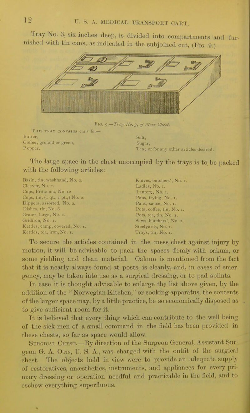 Tray No. 8, six inches deep, is divided into compartments and f nished with tin cans, as indicated in the subjoined cut, (Fig. 9.) ur Vie. g.— iyay No.j, of Mess Chest. This tkay contains cans for— Salt, Cofiee, groiiiul or green. Sugar, P cppcr, Tea ; or for any other articles desired. The large space in tlie chest unoccupied by the trays is to, be packed with the following articles: Basin, tin, washhand. No. 2. Cleaver, No. i. Cups, Britannia, No. 12. Cups, tin, (i qt., i pt.,) No. 2. Dippers, assorted, No. 2. Dishes, tin, No. 6 Grater, large, No. i. Gridiron, No. i. Kettles, camp, covered. No. i. Kettles, tea, iron. No. 1. Knives, butchers', No. i. Ladles, No. i. Lanteru, No. i. Pans, frying. No. 1. Pans, sauce, No. i. Pots, coffee, tin. No. i. Pots, tea, tin. No. i. Saws, butchers', No. i. Steelyards, No. i. Trays, tin, No. 1. To secure the articles contained in the mess chest against injury by motion, it will be advisable to pack the spaces firmly with oakum, or some yielding and clean material. Oakum is mentioned from the fact that it is nearly always found at posts, is cleanly, and, in cases of emer- gency, may be taken into use as a surgical dressing, or to pad splints. In case it is thought advisable to enlarge thp list above given, by the addition of the  Norwegian Kitchen, or cooking apparatus, the contents of the larger space may, by a little practice, be so economically disposed as to give sufficient room for it. It is believed that every thing which can contribute to the well being of the sick men of a small command in the field has been provided in these chests, so far as space would allow. SuKGiCAL Chest.—By direction of the Surgeon General, Assistant Siu-- geon G. A. Otis, U. S. A., was charged with the outfit of the surgical chest. The objects held in view were to provide an adequate supply of restoratives, auicsthetics, instruments, and appliances for every pri- mary dressing or operation needful and practicable in the field, and to eschew everything superfluous.